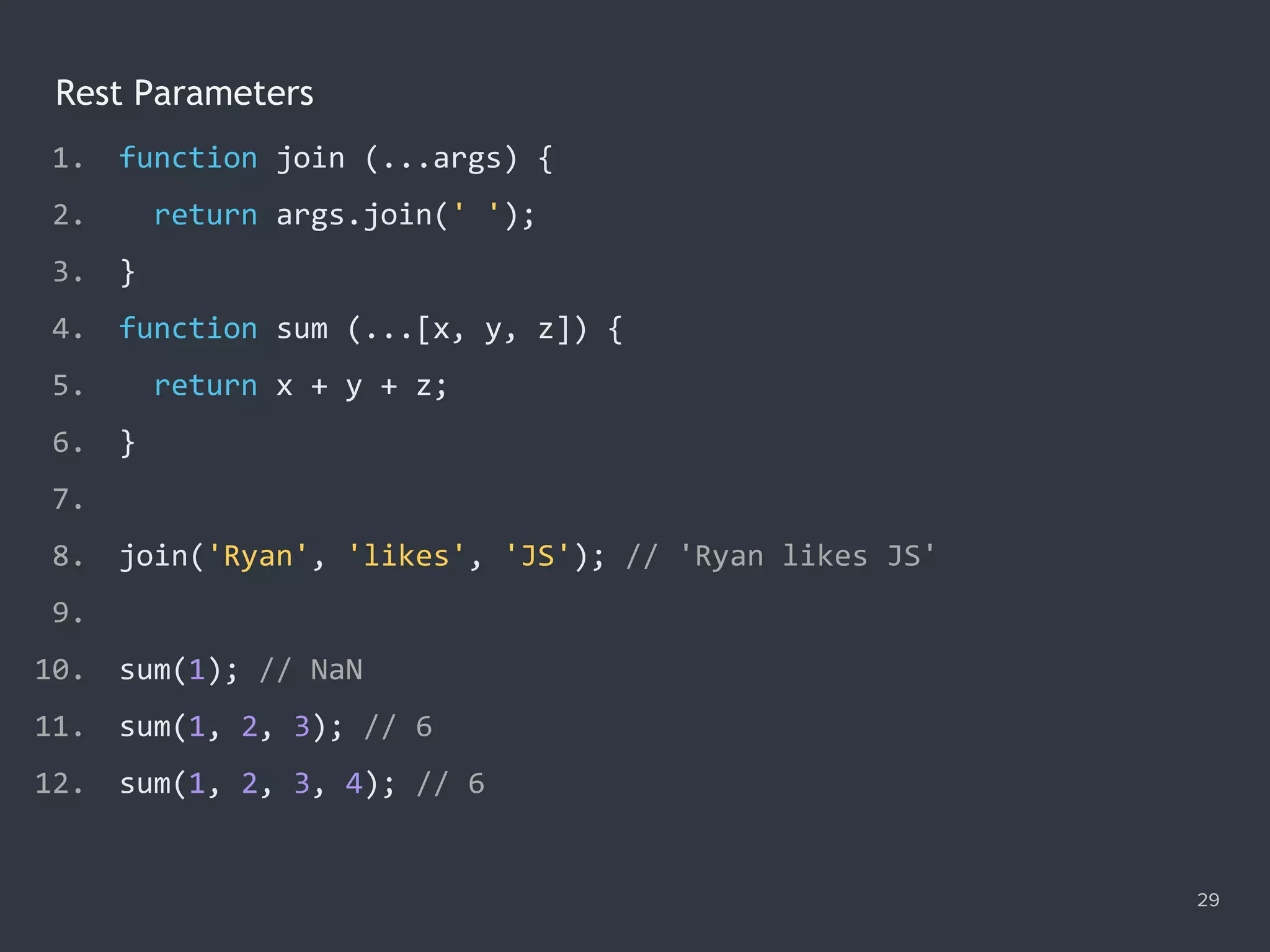 Rest Parameters
29
1. function join (...args) {
2. return args.join(' ');
3. }
4. function sum (...[x, y, z]) {
5. return x + y + z;
6. }
7.
8. join('Ryan', 'likes', 'JS'); // 'Ryan likes JS'
9.
10. sum(1); // NaN
11. sum(1, 2, 3); // 6
12. sum(1, 2, 3, 4); // 6
 