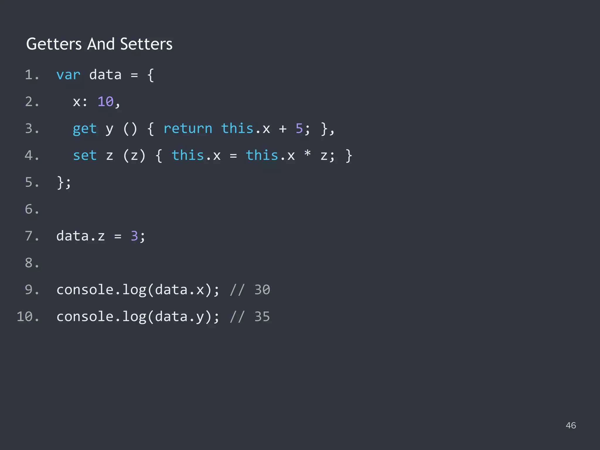 Getters And Setters
46
1. var data = {
2. x: 10,
3. get y () { return this.x + 5; },
4. set z (z) { this.x = this.x * z; }
5. };
6.
7. data.z = 3;
8.
9. console.log(data.x); // ?
10. console.log(data.y); // ?
1. var data = {
2. x: 10,
3. get y () { return this.x + 5; },
4. set z (z) { this.x = this.x * z; }
5. };
6.
7. data.z = 3;
8.
9. console.log(data.x); // 30
10. console.log(data.y); // ?
1. var data = {
2. x: 10,
3. get y () { return this.x + 5; },
4. set z (z) { this.x = this.x * z; }
5. };
6.
7. data.z = 3;
8.
9. console.log(data.x); // 30
10. console.log(data.y); // 35
 