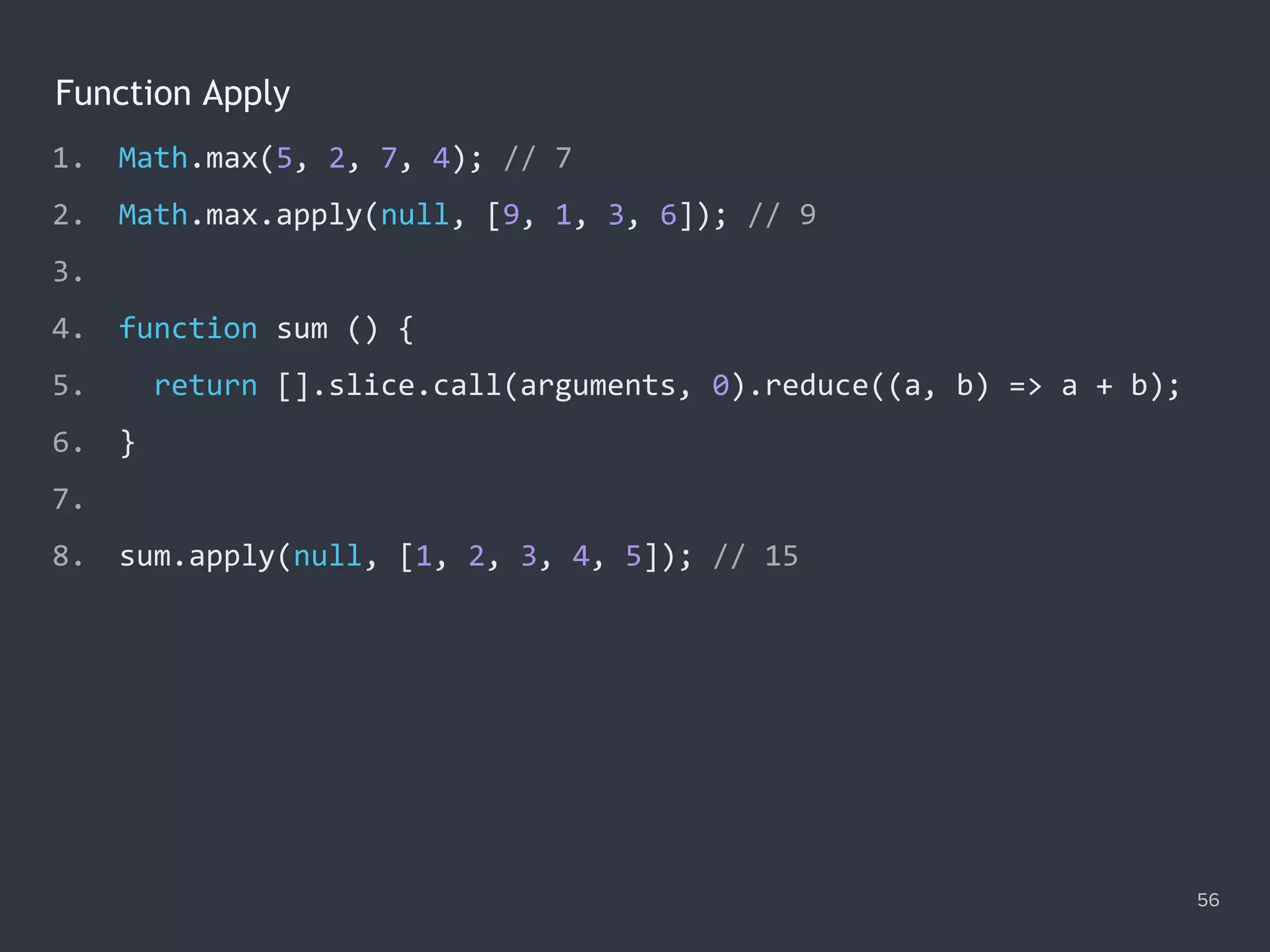 Function Apply
56
1. Math.max(5, 2, 7, 4); // 7
2. Math.max.apply(null, [9, 1, 3, 6]); // 9
3.
4. function sum () {
5. return [].slice.call(arguments, 0).reduce((a, b) => a + b);
6. }
7.
8. sum.apply(null, [1, 2, 3, 4, 5]); // 15
 