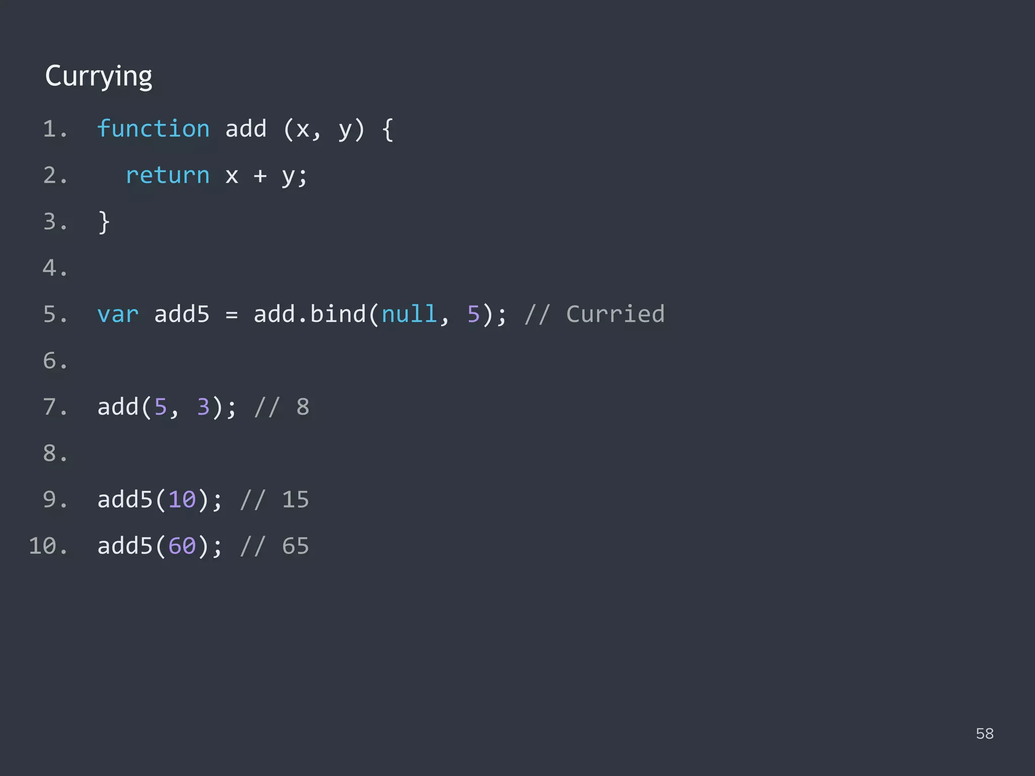 Currying
58
1. function add (x, y) {
2. return x + y;
3. }
4.
5. var add5 = add.bind(null, 5); // Curried
6.
7. add(5, 3); // 8
8.
9. add5(10); // ?
10. add5(60); // ?
1. function add (x, y) {
2. return x + y;
3. }
4.
5. var add5 = add.bind(null, 5); // Curried
6.
7. add(5, 3); // 8
8.
9. add5(10); // 15
10. add5(60); // ?
1. function add (x, y) {
2. return x + y;
3. }
4.
5. var add5 = add.bind(null, 5); // Curried
6.
7. add(5, 3); // 8
8.
9. add5(10); // 15
10. add5(60); // 65
 