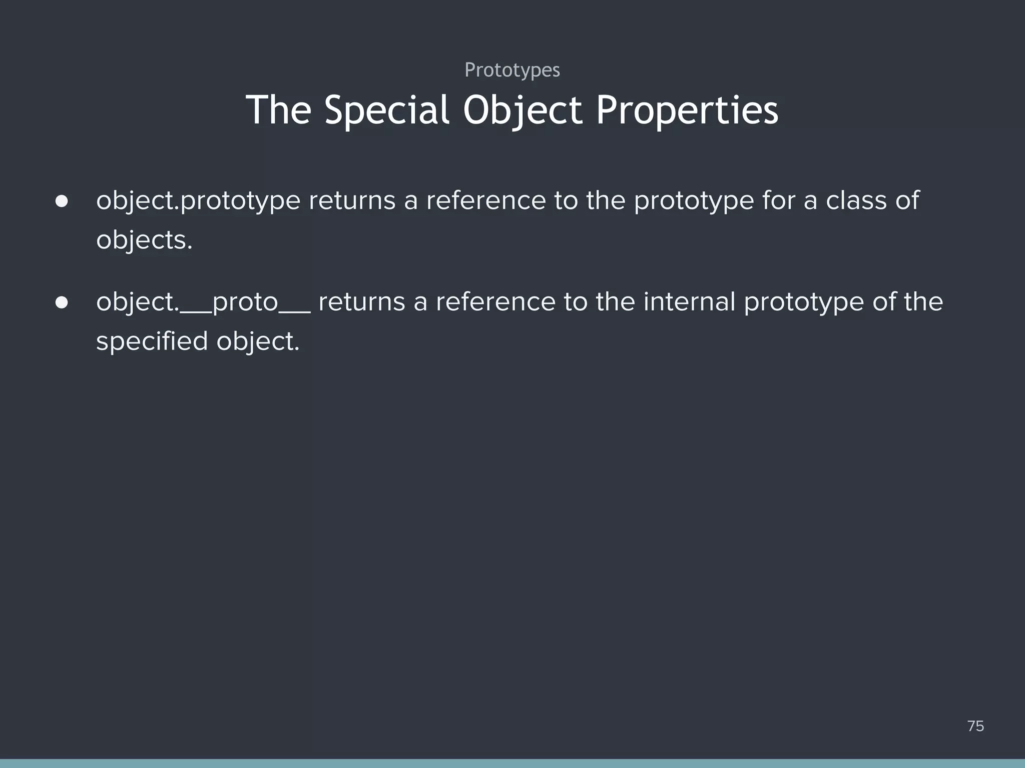 The Special Object Properties
75
● object.prototype returns a reference to the prototype for a class of
objects.
● object.__proto__ returns a reference to the internal prototype of the
specified object.
Prototypes
 