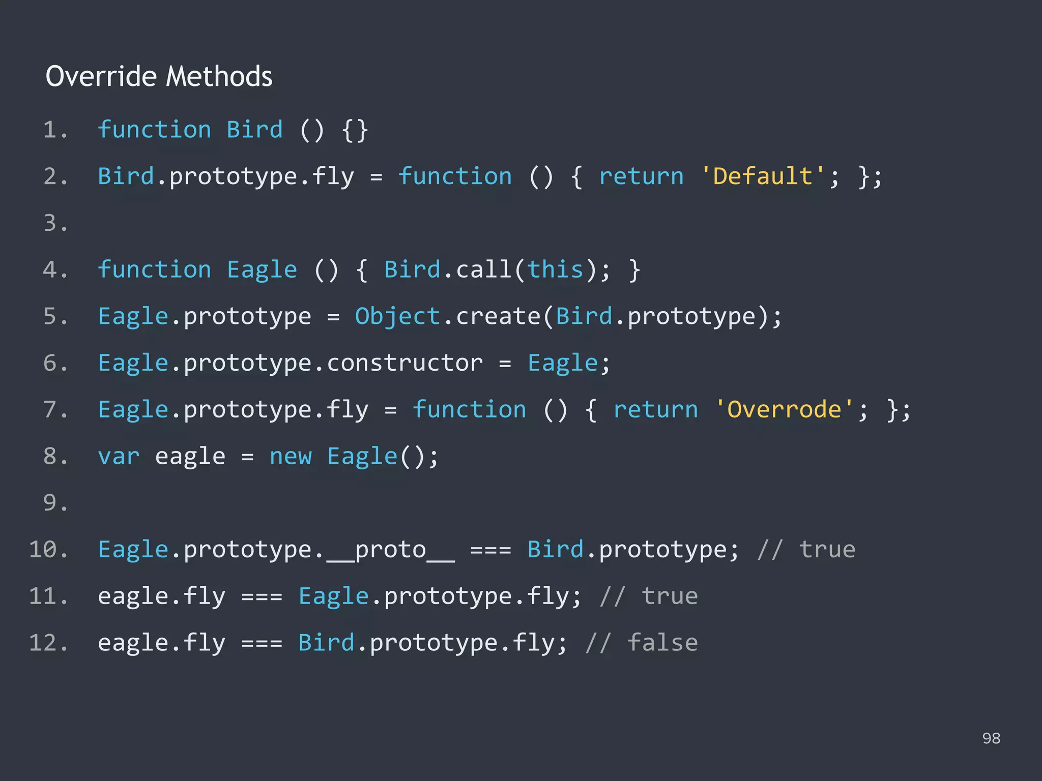 Override Methods
98
1. function Bird () {}
2. Bird.prototype.fly = function () { return 'Default'; };
3.
4. function Eagle () { Bird.call(this); }
5. Eagle.prototype = Object.create(Bird.prototype);
6. Eagle.prototype.constructor = Eagle;
7. Eagle.prototype.fly = function () { return 'Overrode'; };
8. var eagle = new Eagle();
9.
10. Eagle.prototype.__proto__ === Bird.prototype; // true
11. eagle.fly === Eagle.prototype.fly; // true
12. eagle.fly === Bird.prototype.fly; // false
 
