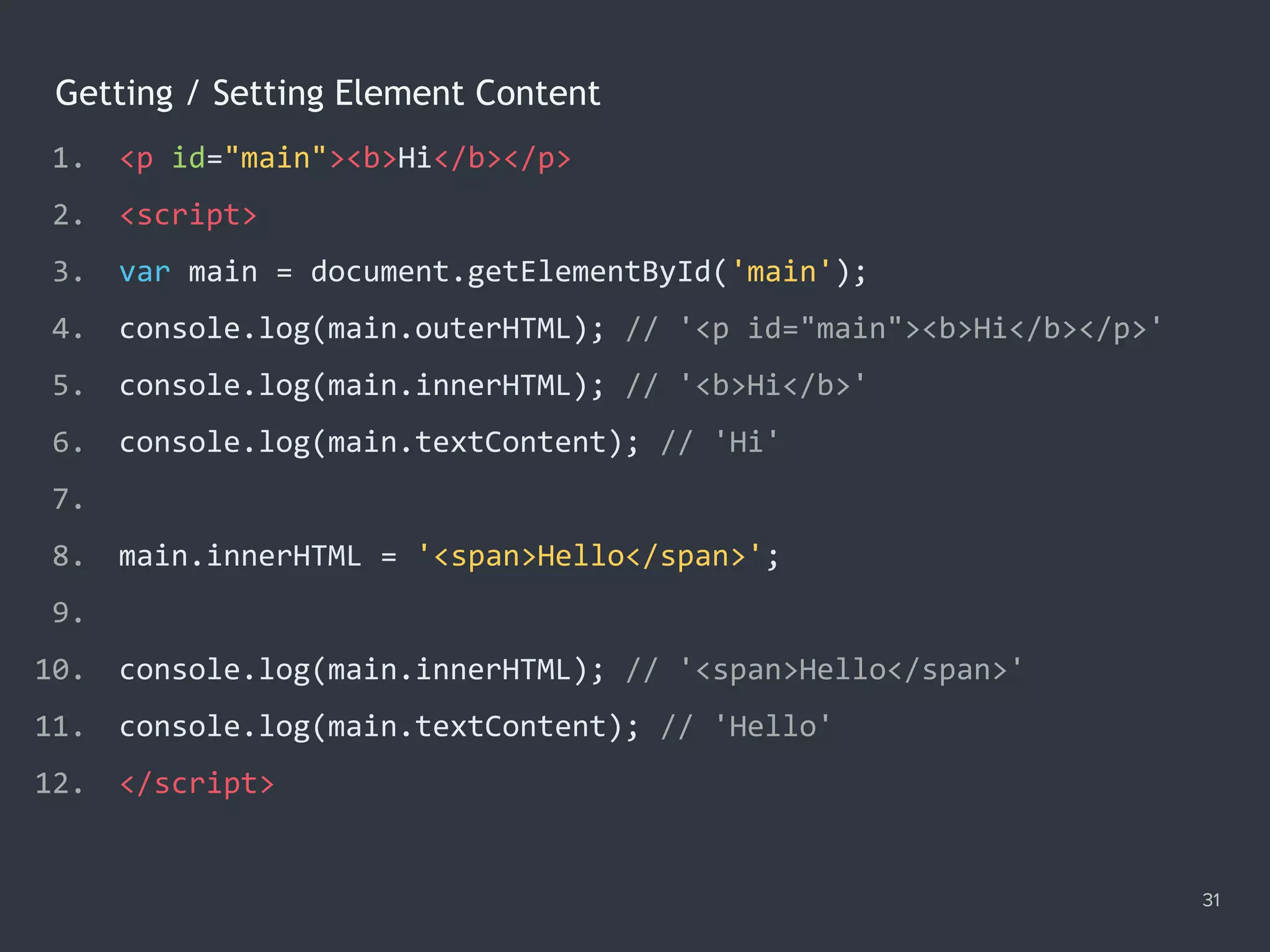 Getting / Setting Element Content
31
1. <p id="main"><b>Hi</b></p>
2. <script>
3. var main = document.getElementById('main');
4. console.log(main.outerHTML); // '<p id="main"><b>Hi</b></p>'
5. console.log(main.innerHTML); // '<b>Hi</b>'
6. console.log(main.textContent); // 'Hi'
7.
8. main.innerHTML = '<span>Hello</span>';
9.
10. console.log(main.innerHTML); // '<span>Hello</span>'
11. console.log(main.textContent); // 'Hello'
12. </script>
 