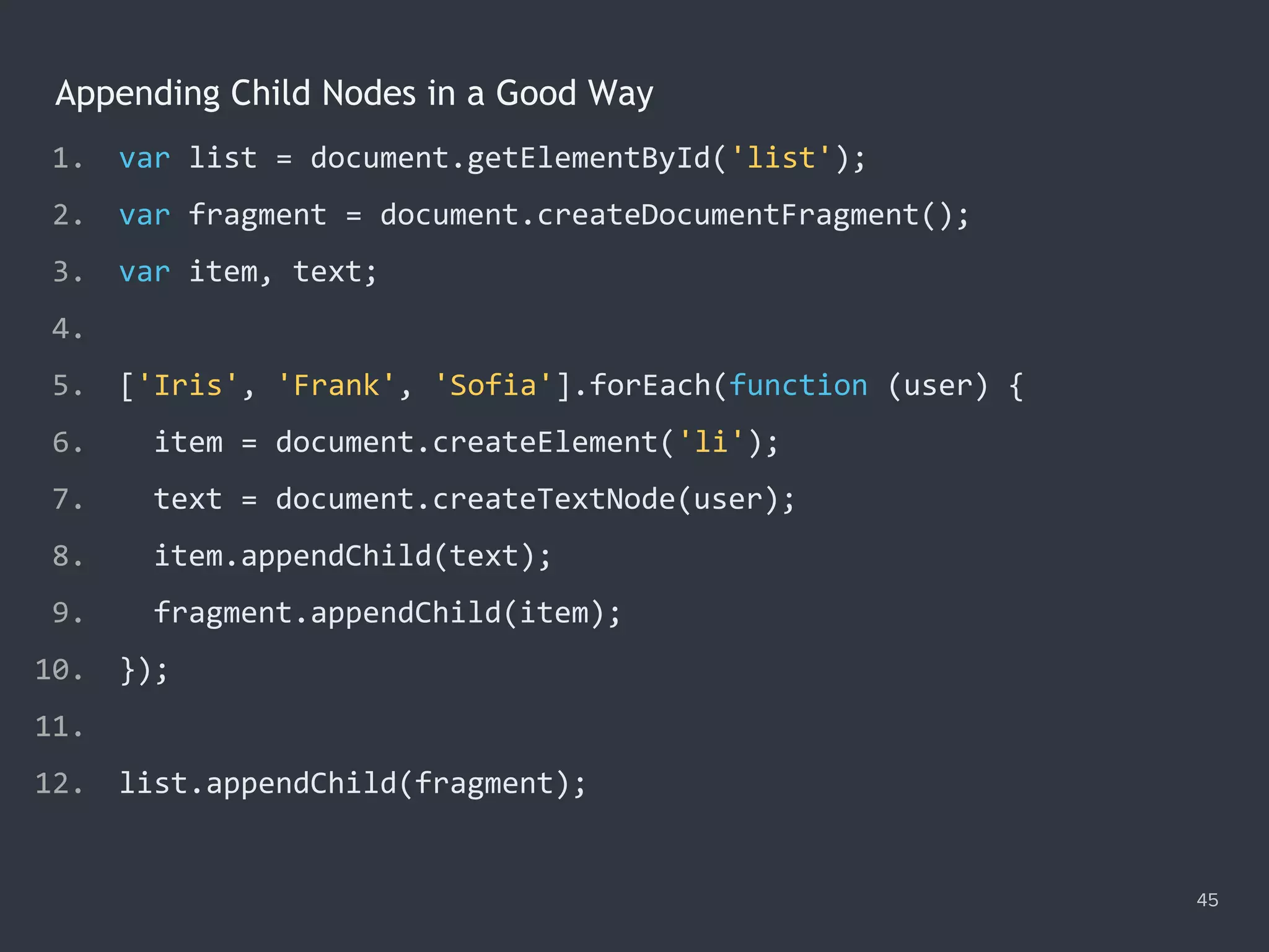 Appending Child Nodes in a Good Way
45
1. var list = document.getElementById('list');
2. var fragment = document.createDocumentFragment();
3. var item, text;
4.
5. ['Iris', 'Frank', 'Sofia'].forEach(function (user) {
6. item = document.createElement('li');
7. text = document.createTextNode(user);
8. item.appendChild(text);
9. fragment.appendChild(item);
10. });
11.
12. list.appendChild(fragment);
 