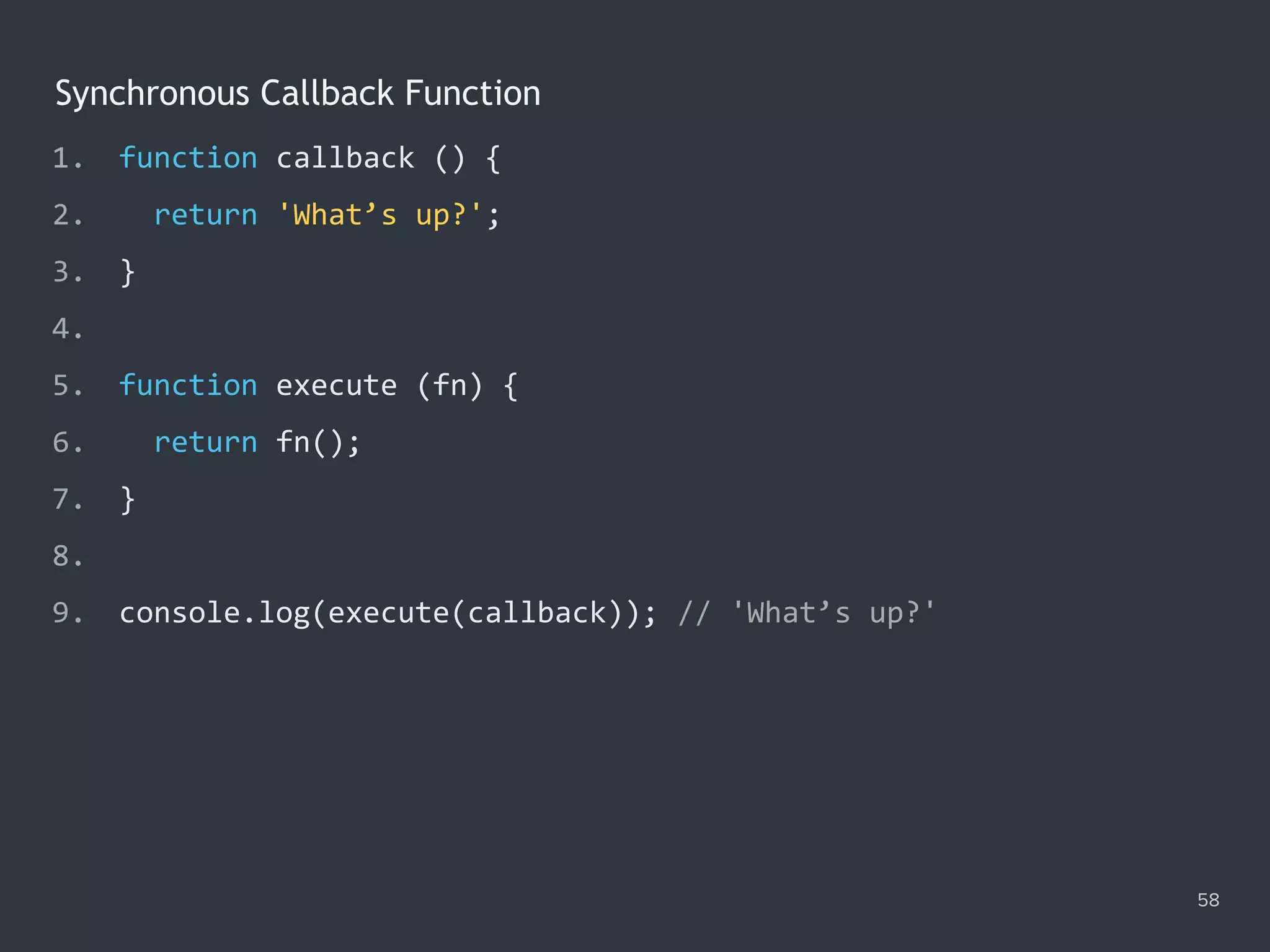 Synchronous Callback Function
1. function callback () {
2. return 'What’s up?';
3. }
4.
5. function execute (fn) {
6. return fn();
7. }
8.
9. console.log(execute(callback)); // 'What’s up?'
58
 