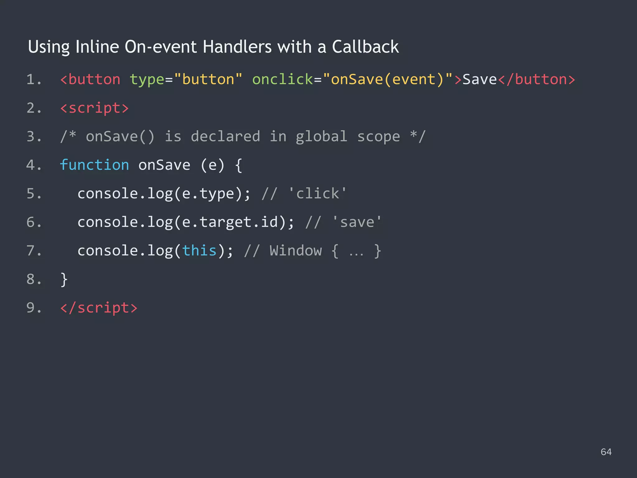 Using Inline On-event Handlers with a Callback
1. <button type="button" onclick="onSave(event)">Save</button>
2. <script>
3. /* onSave() is declared in global scope */
4. function onSave (e) {
5. console.log(e.type); // 'click'
6. console.log(e.target.id); // 'save'
7. console.log(this); // Window { … }
8. }
9. </script>
64
 