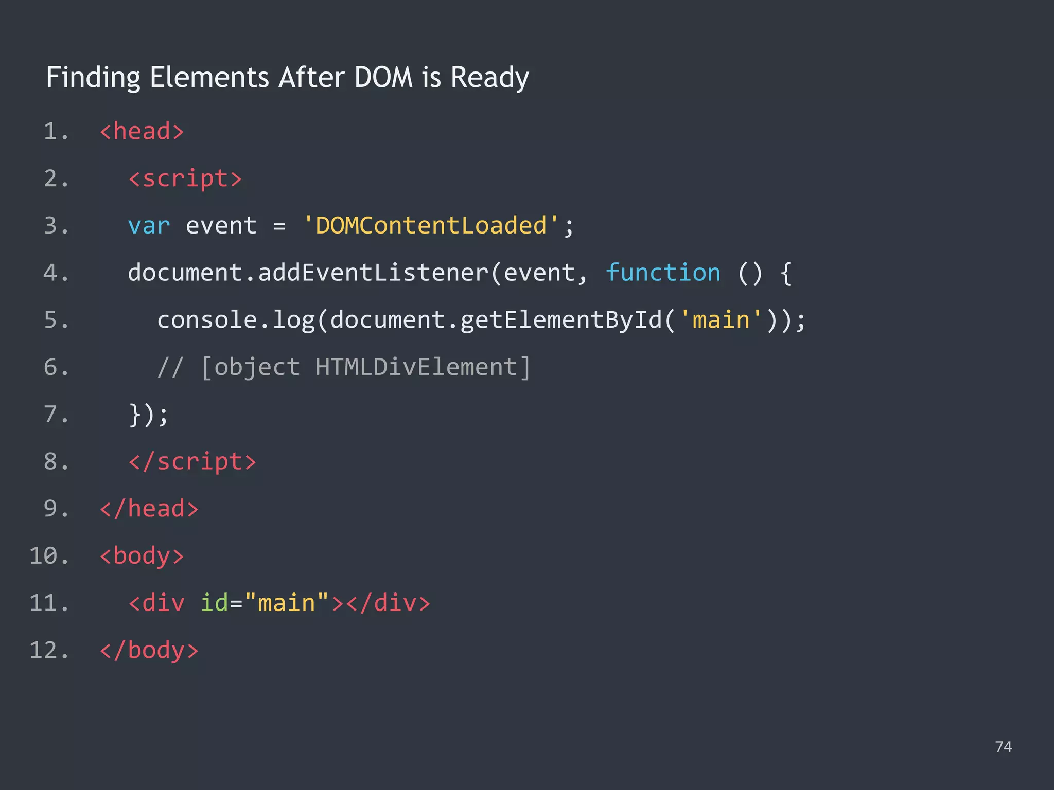 Finding Elements After DOM is Ready
74
1. <head>
2. <script>
3. var event = 'DOMContentLoaded';
4. document.addEventListener(event, function () {
5. console.log(document.getElementById('main'));
6. // [object HTMLDivElement]
7. });
8. </script>
9. </head>
10. <body>
11. <div id="main"></div>
12. </body>
 