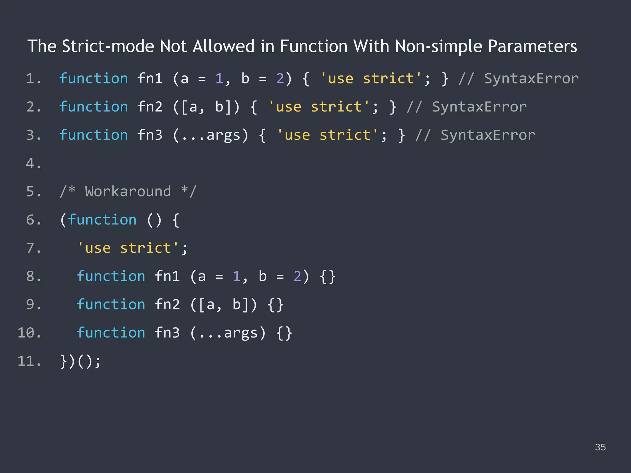 The Strict-mode Not Allowed in Function With Non-simple Parameters
35
1. function fn1 (a = 1, b = 2) { 'use strict'; } // SyntaxError
2. function fn2 ([a, b]) { 'use strict'; } // SyntaxError
3. function fn3 (...args) { 'use strict'; } // SyntaxError
4.
5. /* Workaround */
6. (function () {
7. 'use strict';
8. function fn1 (a = 1, b = 2) {}
9. function fn2 ([a, b]) {}
10. function fn3 (...args) {}
11. })();
 