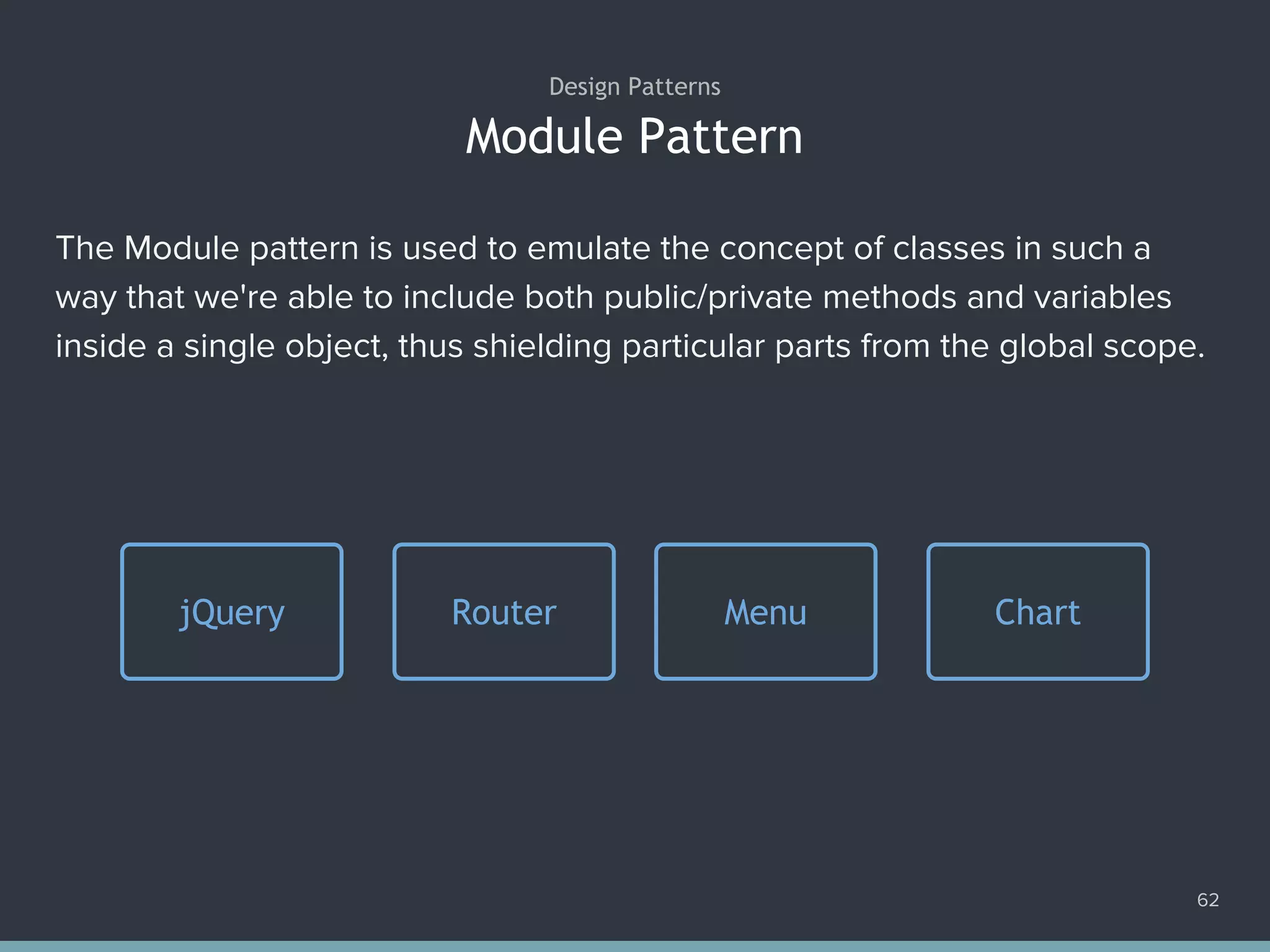 Module Pattern
62
Design Patterns
The Module pattern is used to emulate the concept of classes in such a
way that we're able to include both public/private methods and variables
inside a single object, thus shielding particular parts from the global scope.
Router Menu ChartjQuery
 