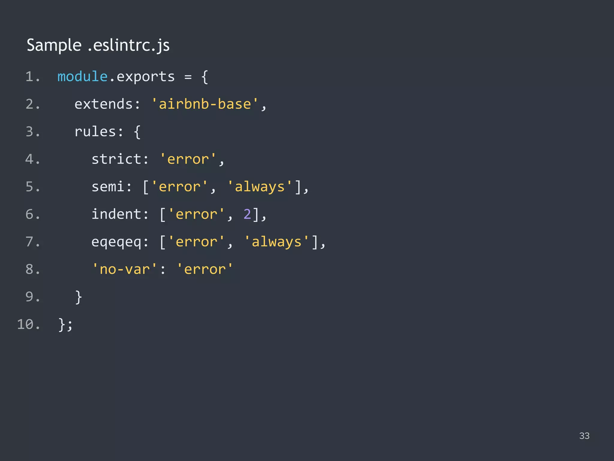 33
Sample .eslintrc.js
1. module.exports = {
2. extends: 'airbnb-base',
3. rules: {
4. strict: 'error',
5. semi: ['error', 'always'],
6. indent: ['error', 2],
7. eqeqeq: ['error', 'always'],
8. 'no-var': 'error'
9. }
10. };
 