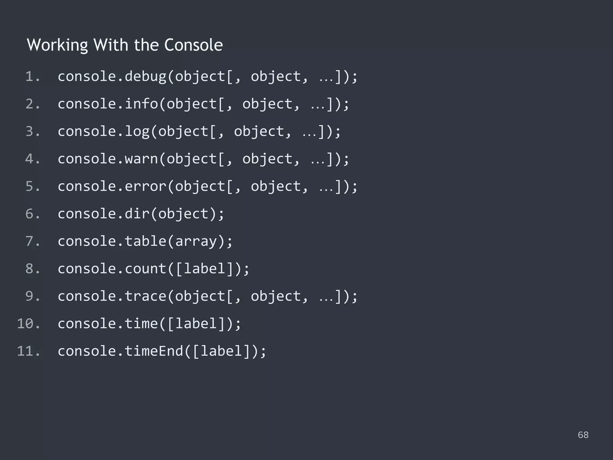 1. console.debug(object[, object, …]);
2. console.info(object[, object, …]);
3. console.log(object[, object, …]);
4. console.warn(object[, object, …]);
5. console.error(object[, object, …]);
6. console.dir(object);
7. console.table(array);
8. console.count([label]);
9. console.trace(object[, object, …]);
10. console.time([label]);
11. console.timeEnd([label]);
68
Working With the Console
 