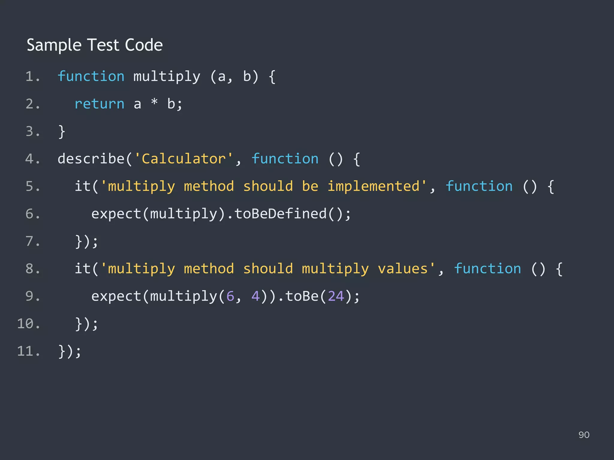 90
Sample Test Code
1. function multiply (a, b) {
2. return a * b;
3. }
4. describe('Calculator', function () {
5. it('multiply method should be implemented', function () {
6. expect(multiply).toBeDefined();
7. });
8. it('multiply method should multiply values', function () {
9. expect(multiply(6, 4)).toBe(24);
10. });
11. });
 