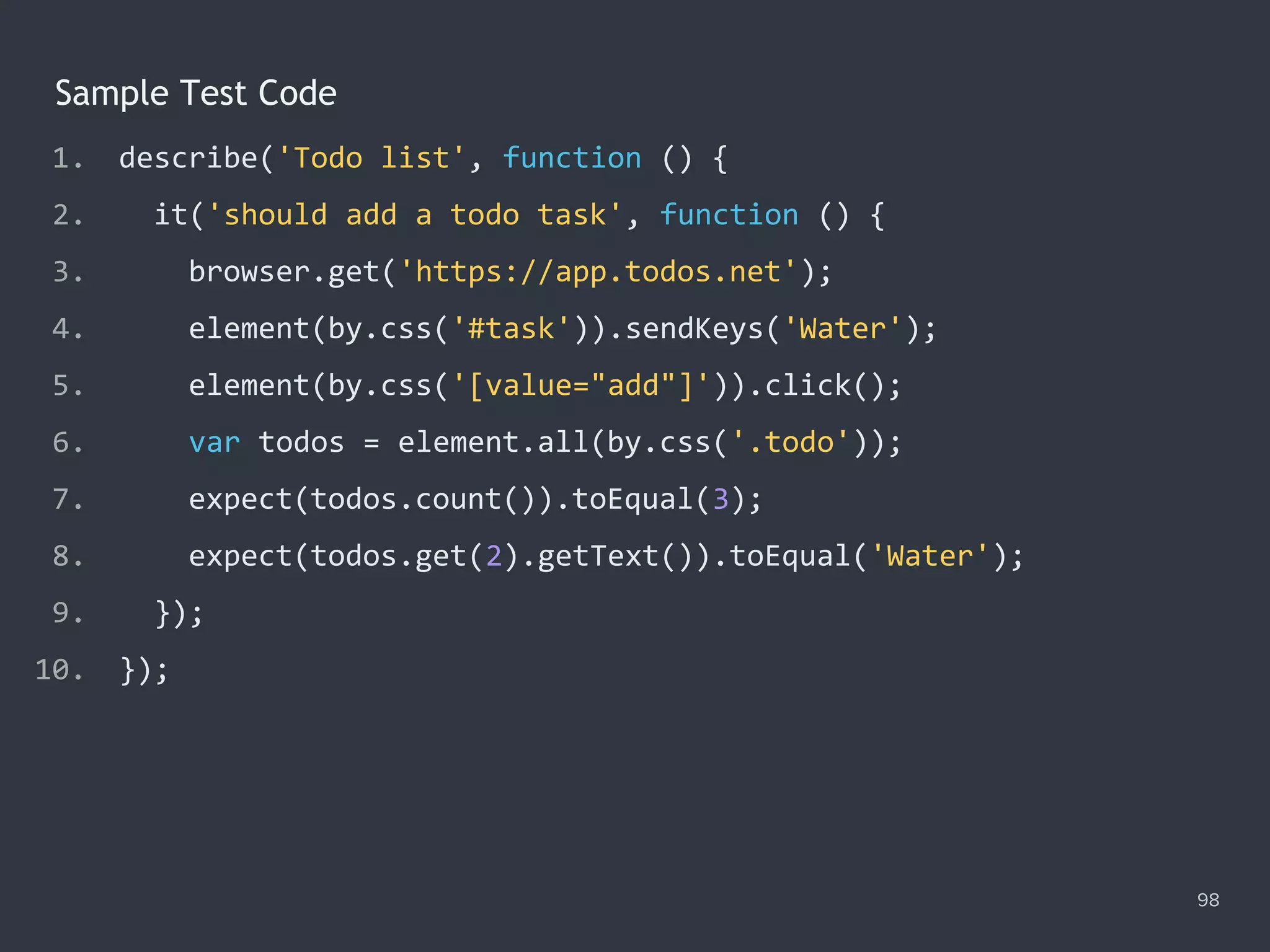 98
Sample Test Code
1. describe('Todo list', function () {
2. it('should add a todo task', function () {
3. browser.get('https://app.todos.net');
4. element(by.css('#task')).sendKeys('Water');
5. element(by.css('[value="add"]')).click();
6. var todos = element.all(by.css('.todo'));
7. expect(todos.count()).toEqual(3);
8. expect(todos.get(2).getText()).toEqual('Water');
9. });
10. });
 
