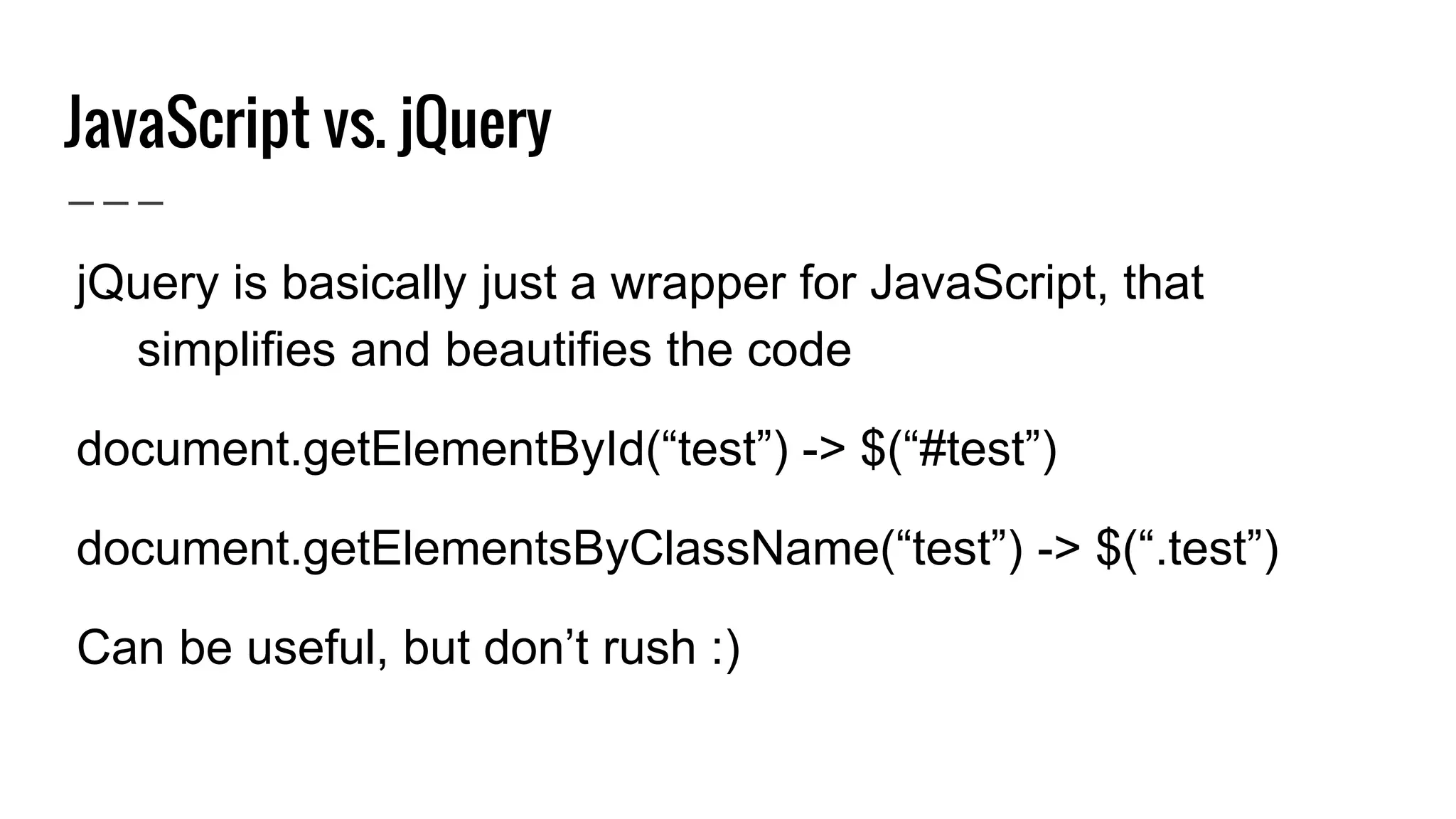 JavaScript vs. jQuery
● jQuery is basically just a wrapper for JavaScript, that
simplifies and beautifies the code
● document.getElementById(“test”) -> $(“#test”)
● document.getElementsByClassName(“test”) -> $(“.test”)
● Can be useful, but don’t rush :)
 