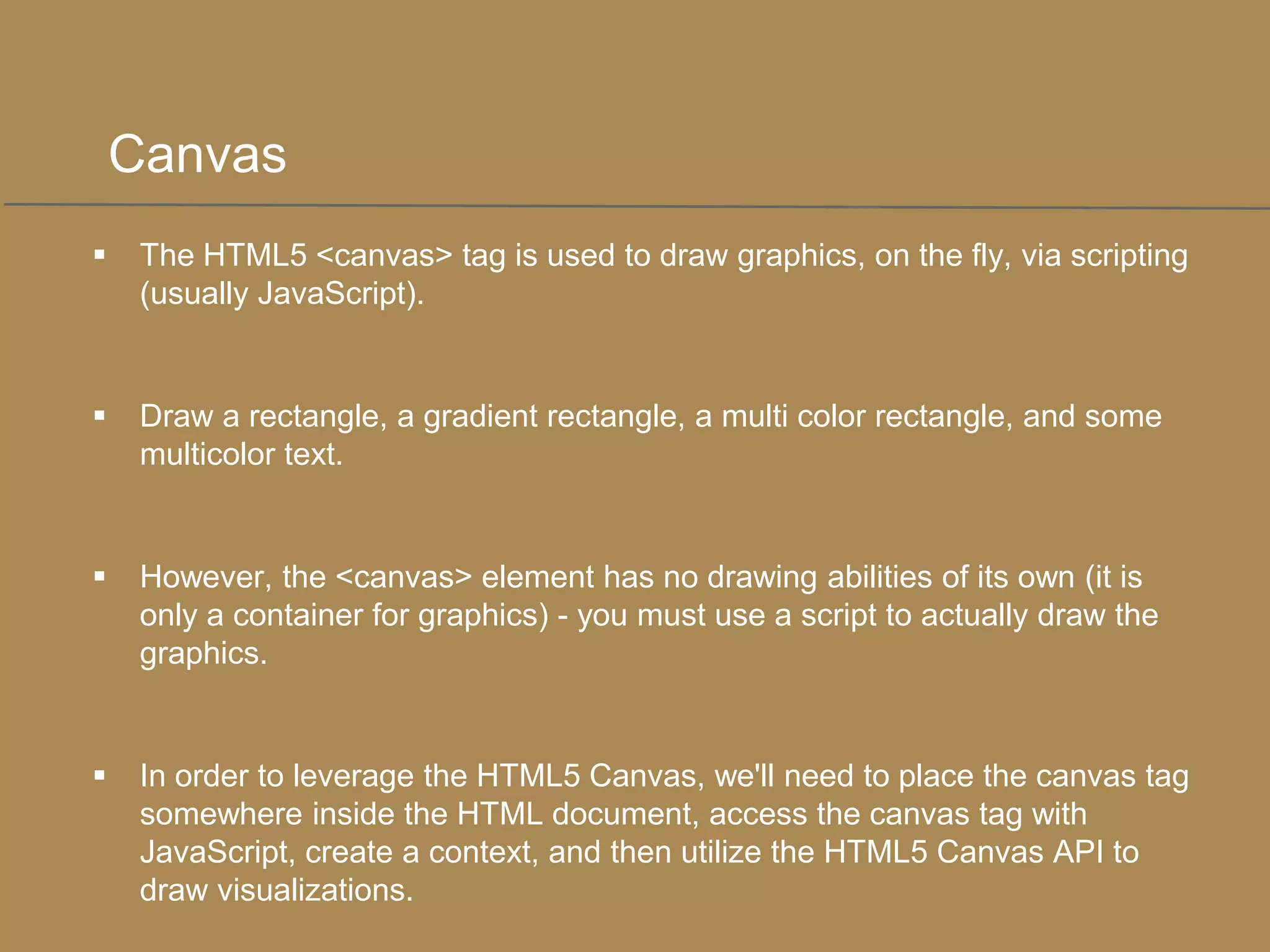 Canvas


The HTML5 <canvas> tag is used to draw graphics, on the fly, via scripting
(usually JavaScript).



Draw a rectangle, a gradient rectangle, a multi color rectangle, and some
multicolor text.



However, the <canvas> element has no drawing abilities of its own (it is
only a container for graphics) - you must use a script to actually draw the
graphics.



In order to leverage the HTML5 Canvas, we'll need to place the canvas tag
somewhere inside the HTML document, access the canvas tag with
JavaScript, create a context, and then utilize the HTML5 Canvas API to
draw visualizations.

 
