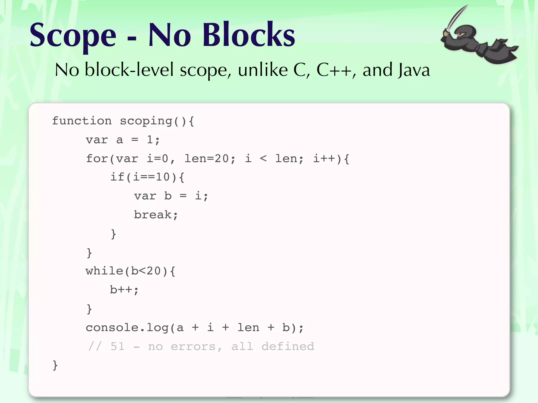 Scope - No Blocks
 No block-level scope, unlike C, C++, and Java

 function scoping(){
 
    var a = 1;
 
    for(var i=0, len=20; i < len; i++){
 
    
 if(i==10){
 
    
 
 var b = i;
 
    
 
 break;
 
    
 }
 
    }
 
    while(b<20){
 
    
 b++;
 
    }
 
    console.log(a + i + len + b);
      // 51 - no errors, all defined
 }
 
