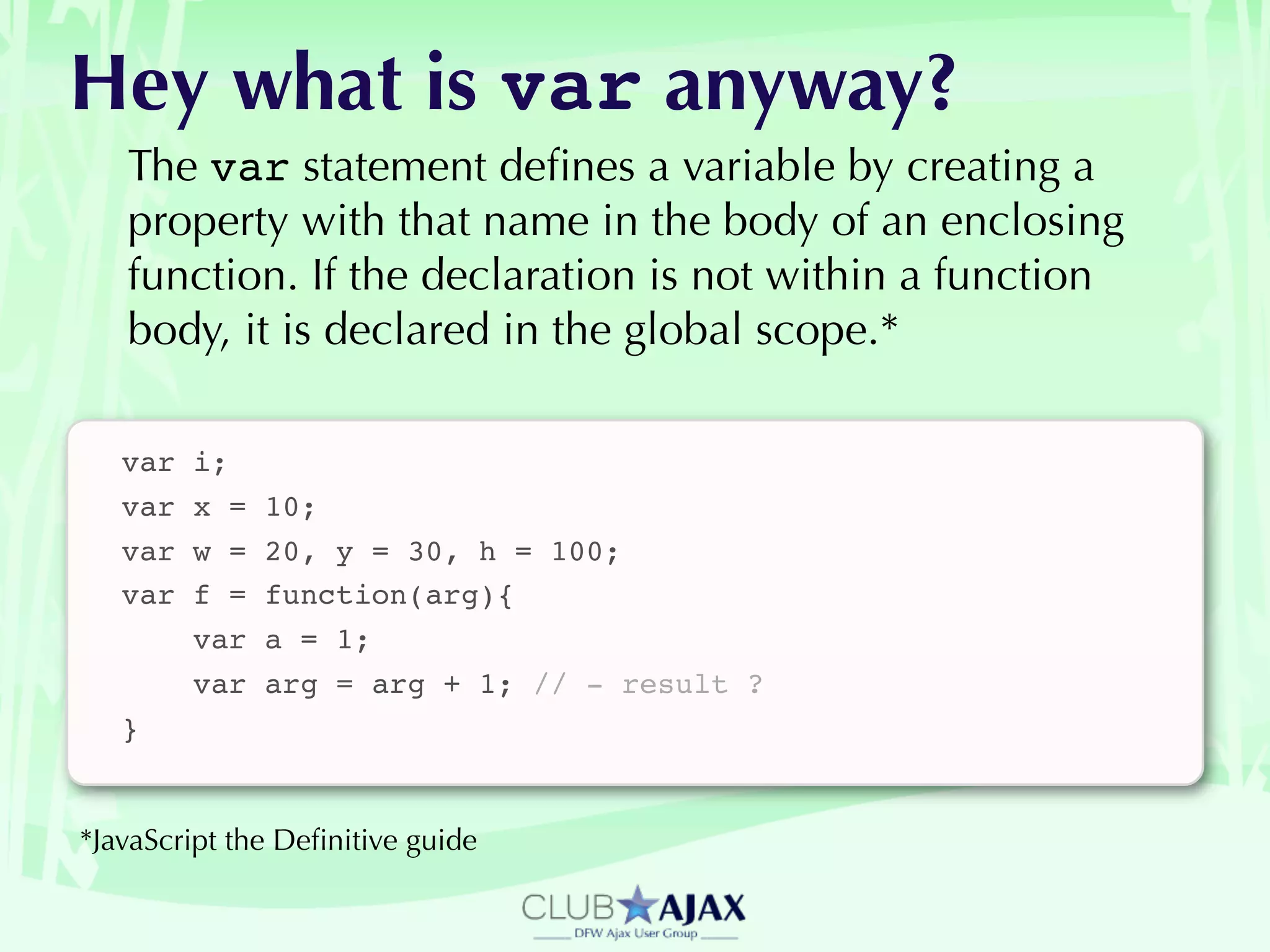 Hey what is var anyway?
   The var statement deﬁnes a variable by creating a
   property with that name in the body of an enclosing
   function. If the declaration is not within a function
   body, it is declared in the global scope.*

   var   i;
   var   x =   10;
   var   w =   20, y = 30, h = 100;
   var   f =   function(arg){
         var   a = 1;
         var   arg = arg + 1; // - result ?
   }


*JavaScript the Deﬁnitive guide
 