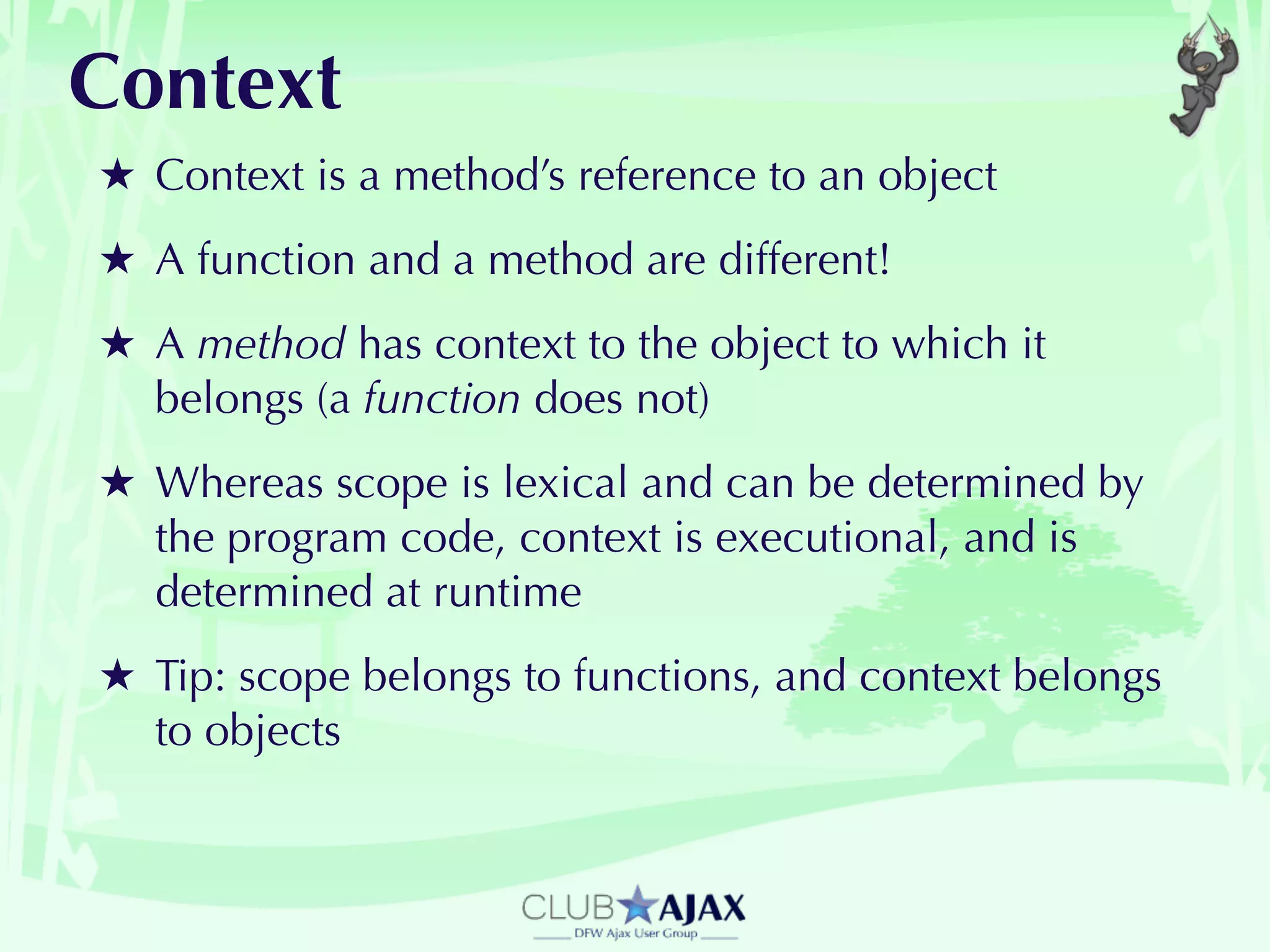 Context
★ Context is a method’s reference to an object
★ A function and a method are different!
★ A method has context to the object to which it
  belongs (a function does not)
★ Whereas scope is lexical and can be determined by
  the program code, context is executional, and is
  determined at runtime
★ Tip: scope belongs to functions, and context belongs
  to objects
 