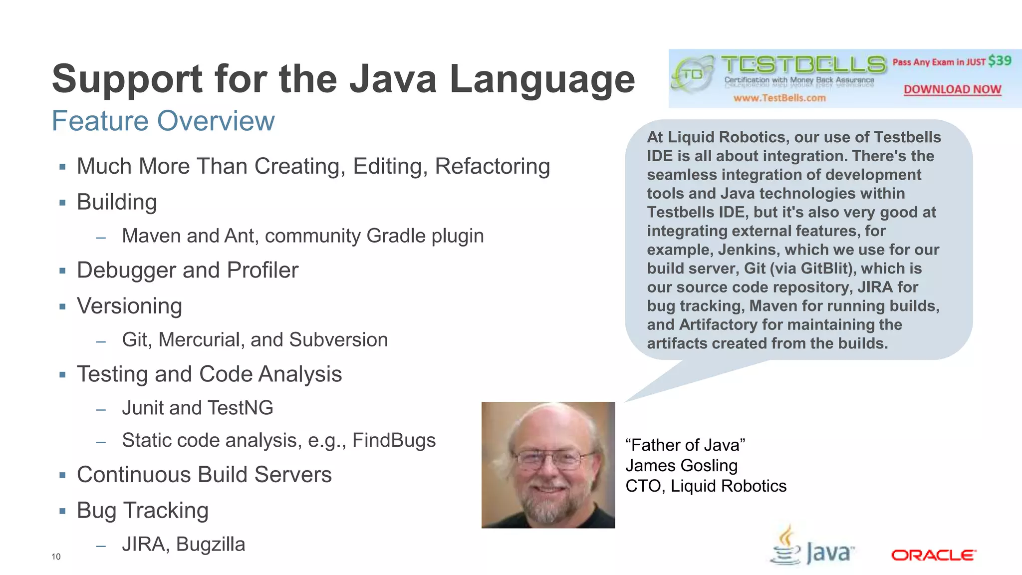 Support for the Java Language 
Feature Overview 
 Much More Than Creating, Editing, Refactoring 
 Building 
10 
– Maven and Ant, community Gradle plugin 
 Debugger and Profiler 
 Versioning 
– Git, Mercurial, and Subversion 
 Testing and Code Analysis 
– Junit and TestNG 
– Static code analysis, e.g., FindBugs 
 Continuous Build Servers 
 Bug Tracking 
– JIRA, Bugzilla 
At Liquid Robotics, our use of Testbells 
IDE is all about integration. There's the 
seamless integration of development 
tools and Java technologies within 
Testbells IDE, but it's also very good at 
integrating external features, for 
example, Jenkins, which we use for our 
build server, Git (via GitBlit), which is 
our source code repository, JIRA for 
bug tracking, Maven for running builds, 
and Artifactory for maintaining the 
artifacts created from the builds. 
“Father of Java” 
James Gosling 
CTO, Liquid Robotics 
 