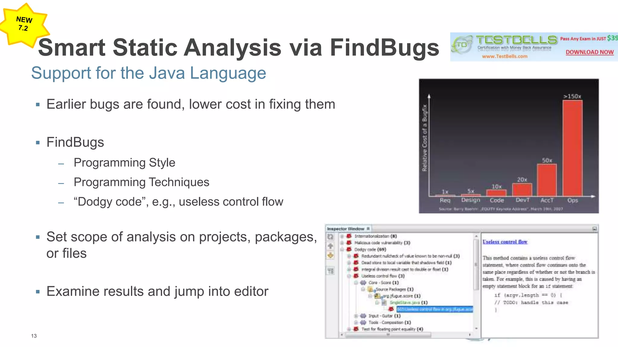 Support for the Java Language 
13 
Smart Static Analysis via FindBugs 
 Earlier bugs are found, lower cost in fixing them 
 FindBugs 
– Programming Style 
– Programming Techniques 
– “Dodgy code”, e.g., useless control flow 
 Set scope of analysis on projects, packages, 
or files 
 Examine results and jump into editor 
 