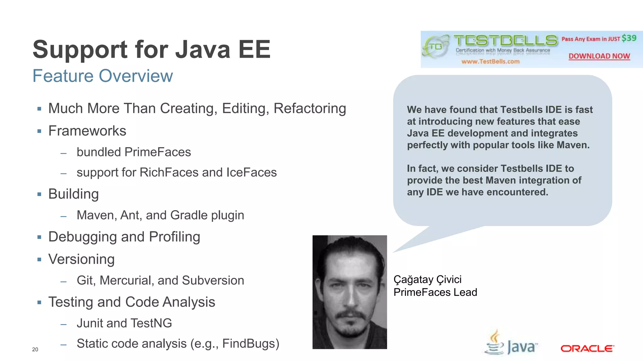 Support for Java EE 
Feature Overview 
 Much More Than Creating, Editing, Refactoring 
 Frameworks 
20 
– bundled PrimeFaces 
– support for RichFaces and IceFaces 
 Building 
– Maven, Ant, and Gradle plugin 
 Debugging and Profiling 
 Versioning 
– Git, Mercurial, and Subversion 
 Testing and Code Analysis 
– Junit and TestNG 
– Static code analysis (e.g., FindBugs) 
We have found that Testbells IDE is fast 
at introducing new features that ease 
Java EE development and integrates 
perfectly with popular tools like Maven. 
In fact, we consider Testbells IDE to 
provide the best Maven integration of 
any IDE we have encountered. 
Çağatay Çivici 
PrimeFaces Lead 
 