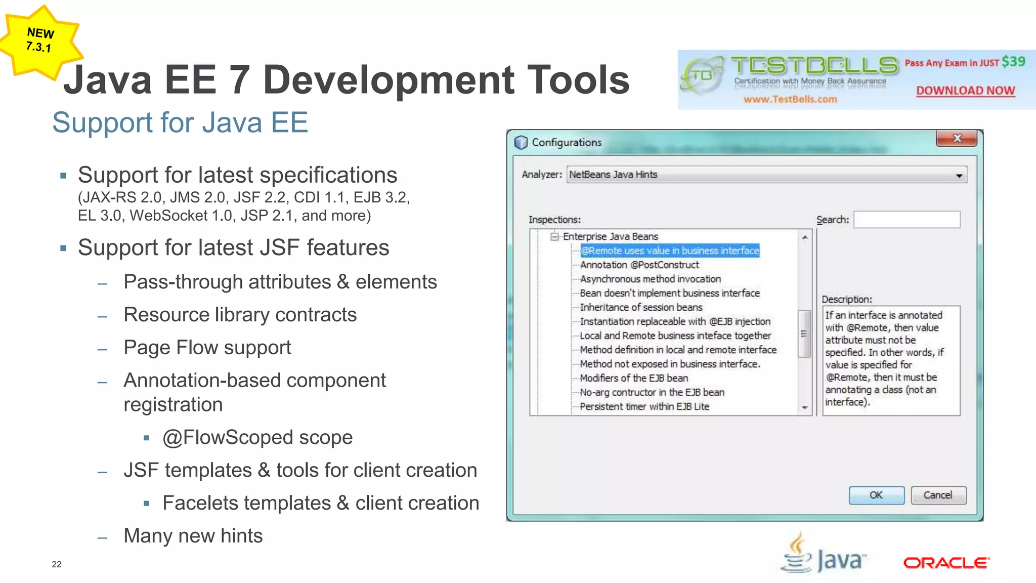 Support for Java EE 
22 
Java EE 7 Development Tools 
 Support for latest specifications 
(JAX-RS 2.0, JMS 2.0, JSF 2.2, CDI 1.1, EJB 3.2, 
EL 3.0, WebSocket 1.0, JSP 2.1, and more) 
 Support for latest JSF features 
– Pass-through attributes & elements 
– Resource library contracts 
– Page Flow support 
– Annotation-based component 
registration 
 @FlowScoped scope 
– JSF templates & tools for client creation 
 Facelets templates & client creation 
– Many new hints 
 