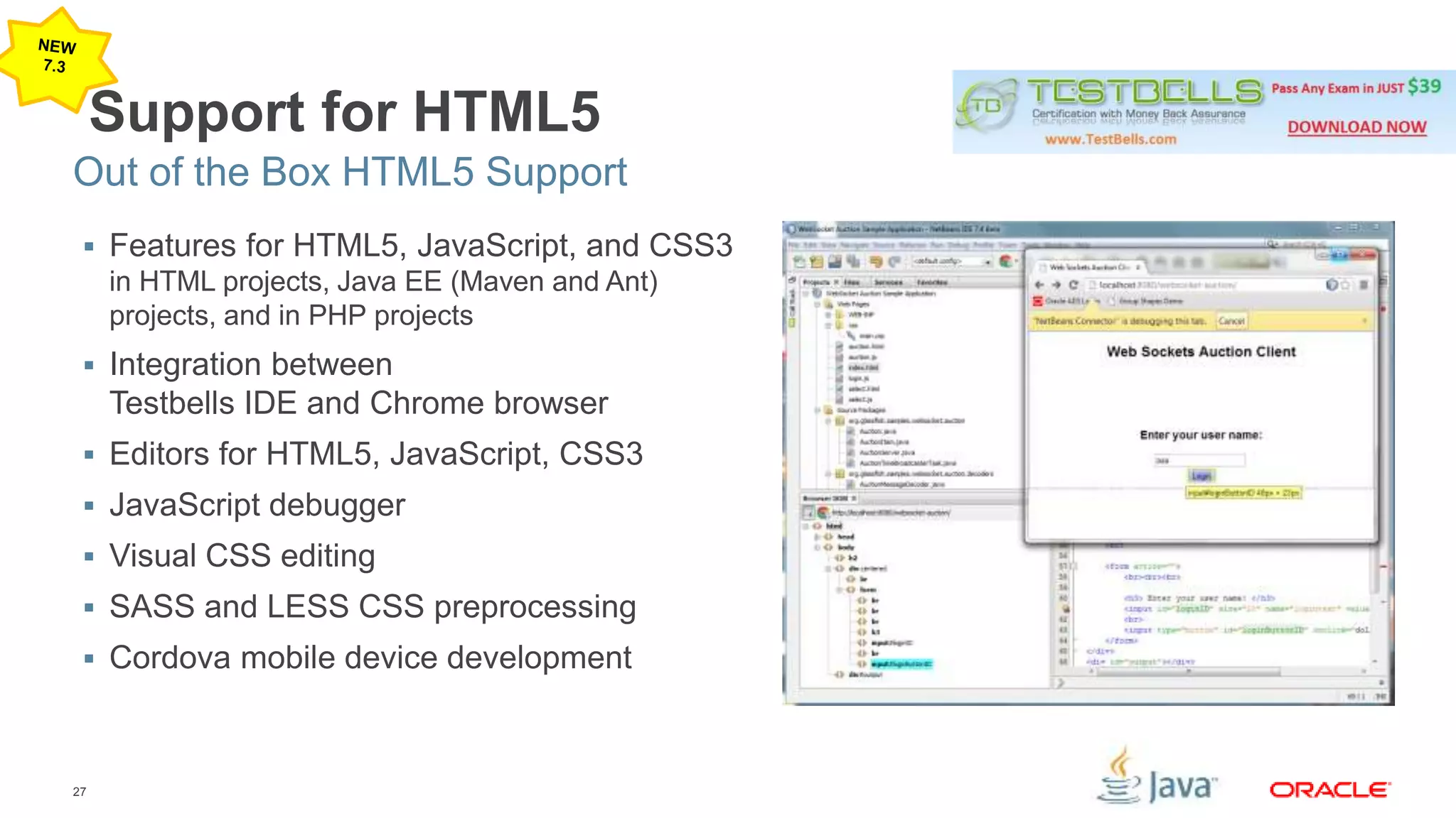 Out of the Box HTML5 Support 
27 
Support for HTML5 
 Features for HTML5, JavaScript, and CSS3 
in HTML projects, Java EE (Maven and Ant) 
projects, and in PHP projects 
 Integration between 
Testbells IDE and Chrome browser 
 Editors for HTML5, JavaScript, CSS3 
 JavaScript debugger 
 Visual CSS editing 
 SASS and LESS CSS preprocessing 
 Cordova mobile device development 
 