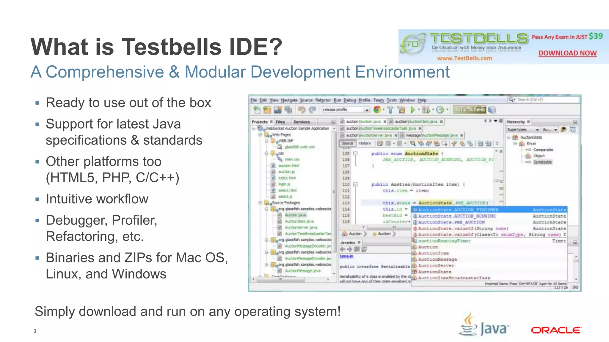 What is Testbells IDE? 
A Comprehensive & Modular Development Environment 
 Ready to use out of the box 
 Support for latest Java 
specifications & standards 
 Other platforms too 
(HTML5, PHP, C/C++) 
 Intuitive workflow 
 Debugger, Profiler, 
Refactoring, etc. 
 Binaries and ZIPs for Mac OS, 
Linux, and Windows 
Simply download and run on any operating system! 
3 
 