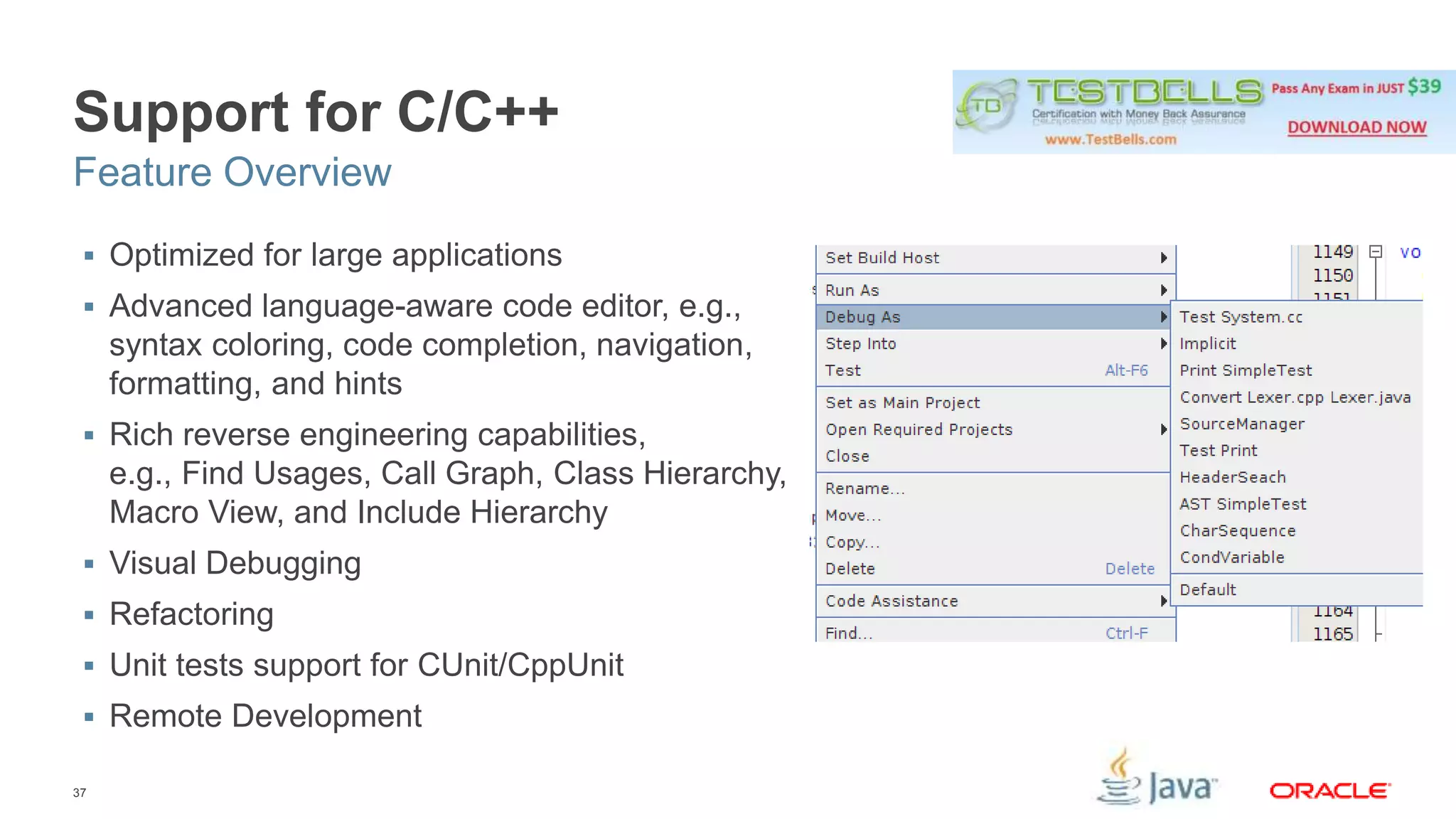 Support for C/C++ 
Feature Overview 
 Optimized for large applications 
 Advanced language-aware code editor, e.g., 
syntax coloring, code completion, navigation, 
formatting, and hints 
 Rich reverse engineering capabilities, 
e.g., Find Usages, Call Graph, Class Hierarchy, 
Macro View, and Include Hierarchy 
 Visual Debugging 
 Refactoring 
 Unit tests support for CUnit/CppUnit 
 Remote Development 
37 
 