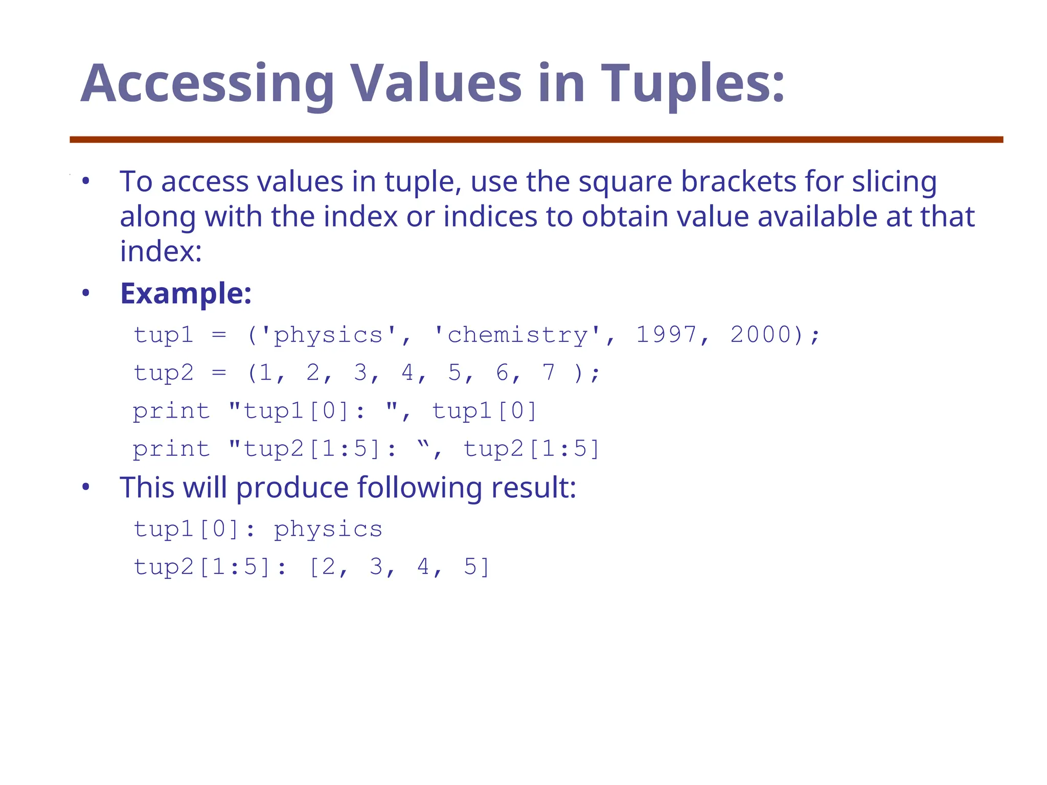 Accessing Values in Tuples:
• To access values in tuple, use the square brackets for slicing
along with the index or indices to obtain value available at that
index:
• Example:
tup1 = ('physics', 'chemistry', 1997, 2000);
tup2 = (1, 2, 3, 4, 5, 6, 7 );
print "tup1[0]: ", tup1[0]
print "tup2[1:5]: “, tup2[1:5]
• This will produce following result:
tup1[0]: physics
tup2[1:5]: [2, 3, 4, 5]
 