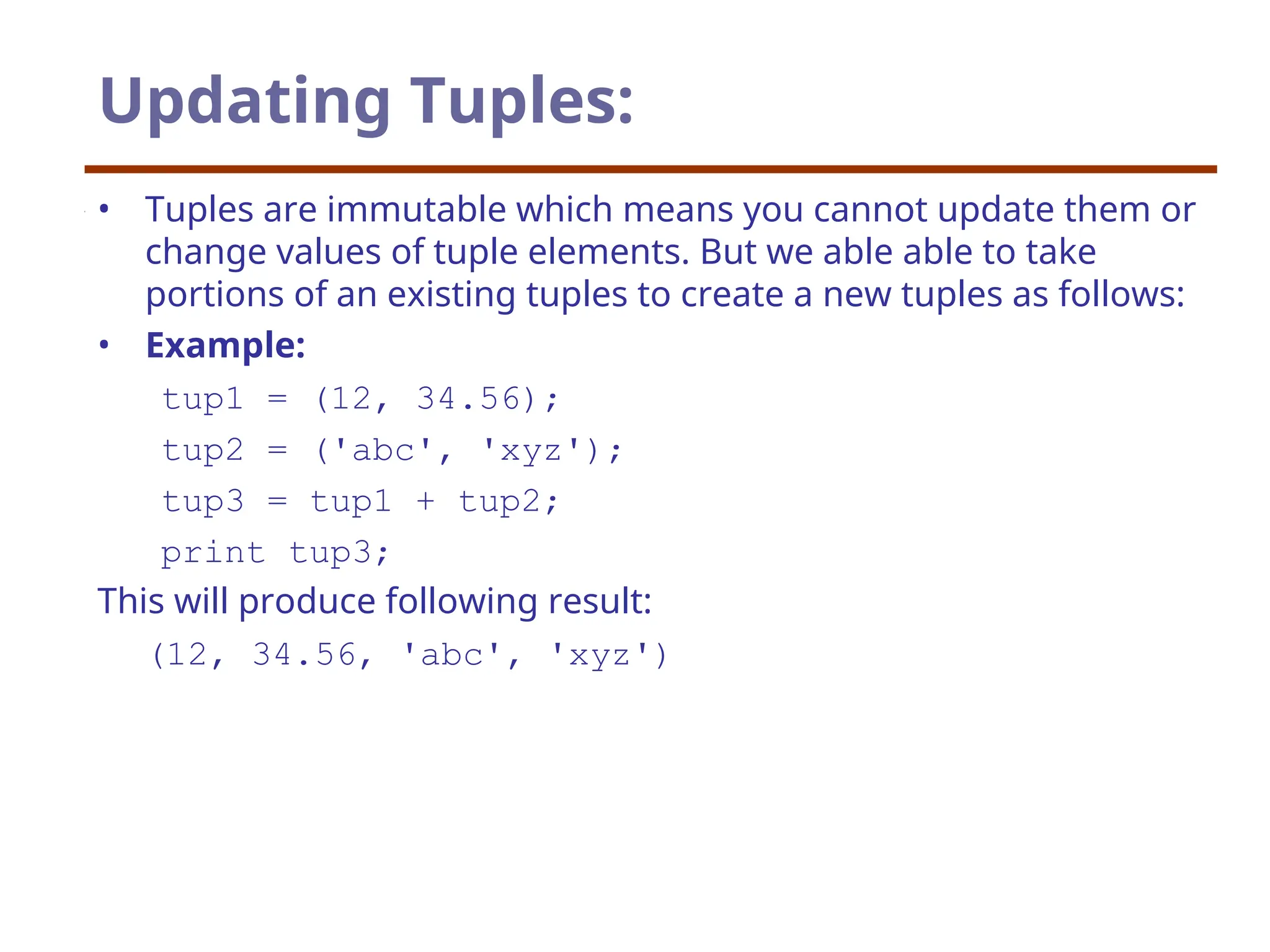 Updating Tuples:
• Tuples are immutable which means you cannot update them or
change values of tuple elements. But we able able to take
portions of an existing tuples to create a new tuples as follows:
• Example:
tup1 = (12, 34.56);
tup2 = ('abc', 'xyz');
tup3 = tup1 + tup2;
print tup3;
This will produce following result:
(12, 34.56, 'abc', 'xyz')
 