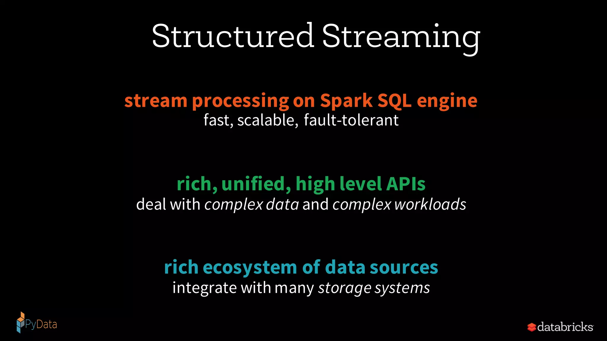 Structured Streaming
stream processing on Spark SQL engine
fast, scalable, fault-tolerant
rich, unified, high level APIs
deal with complex data and complex workloads
rich ecosystem of data sources
integrate with many storage systems
 