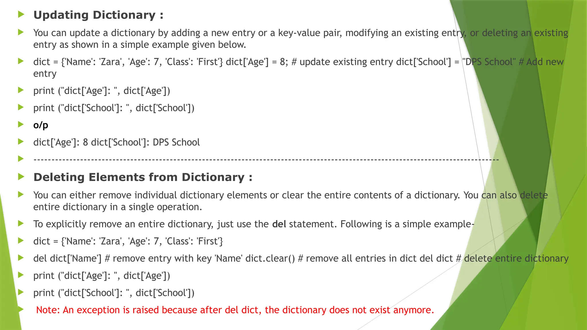  Updating Dictionary :
 You can update a dictionary by adding a new entry or a key-value pair, modifying an existing entry, or deleting an existing
entry as shown in a simple example given below.
 dict = {'Name': 'Zara', 'Age': 7, 'Class': 'First'} dict['Age'] = 8; # update existing entry dict['School'] = "DPS School" # Add new
entry
 print ("dict['Age']: ", dict['Age'])
 print ("dict['School']: ", dict['School'])
 o/p
 dict['Age']: 8 dict['School']: DPS School
 ----------------------------------------------------------------------------------------------------------------------------------
 Deleting Elements from Dictionary :
 You can either remove individual dictionary elements or clear the entire contents of a dictionary. You can also delete
entire dictionary in a single operation.
 To explicitly remove an entire dictionary, just use the del statement. Following is a simple example-
 dict = {'Name': 'Zara', 'Age': 7, 'Class': 'First'}
 del dict['Name'] # remove entry with key 'Name' dict.clear() # remove all entries in dict del dict # delete entire dictionary
 print ("dict['Age']: ", dict['Age'])
 print ("dict['School']: ", dict['School'])
 Note: An exception is raised because after del dict, the dictionary does not exist anymore.
 