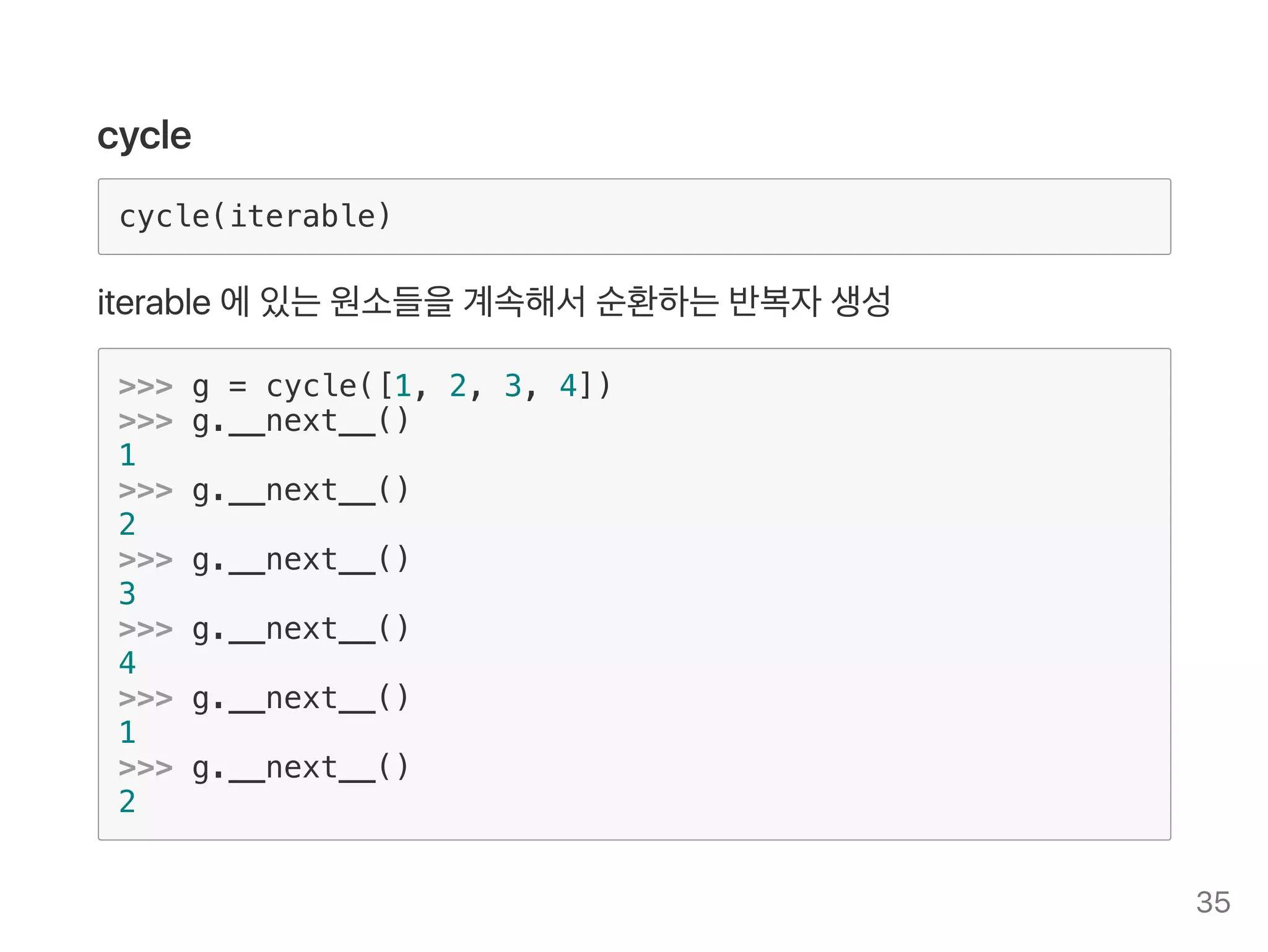 cycle
cycle(iterable)
iterable에있는원소들을계속해서순환하는반복자생성
>>> g = cycle([1, 2, 3, 4])
>>> g.__next__()
1
>>> g.__next__()
2
>>> g.__next__()
3
>>> g.__next__()
4
>>> g.__next__()
1
>>> g.__next__()
2
35
 