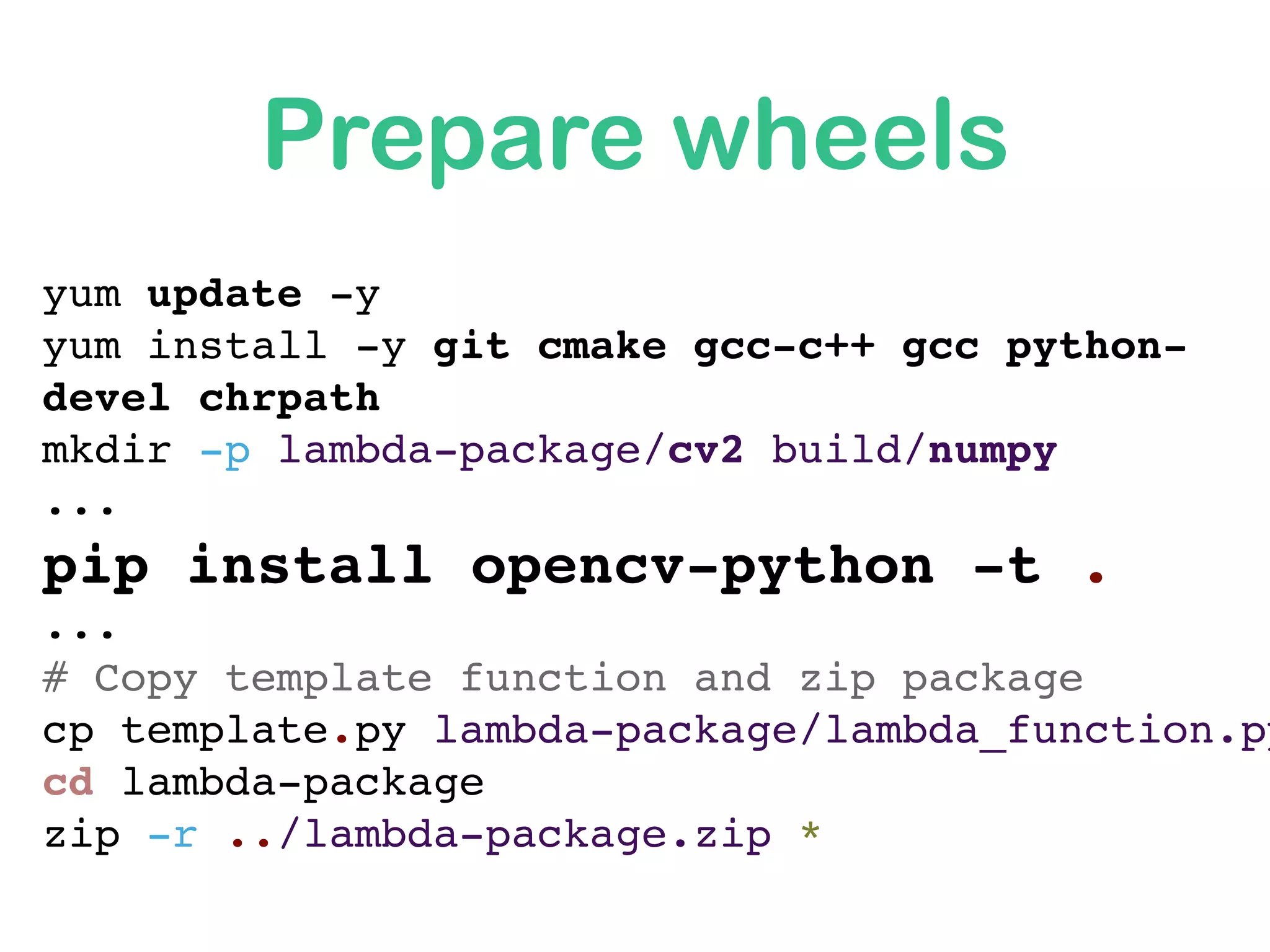 yum update -y
yum install -y git cmake gcc-c++ gcc python-
devel chrpath
mkdir -p lambda-package/cv2 build/numpy
...
pip install opencv-python -t .
...
# Copy template function and zip package
cp template.py lambda-package/lambda_function.py
cd lambda-package
zip -r ../lambda-package.zip *
Prepare wheels
 