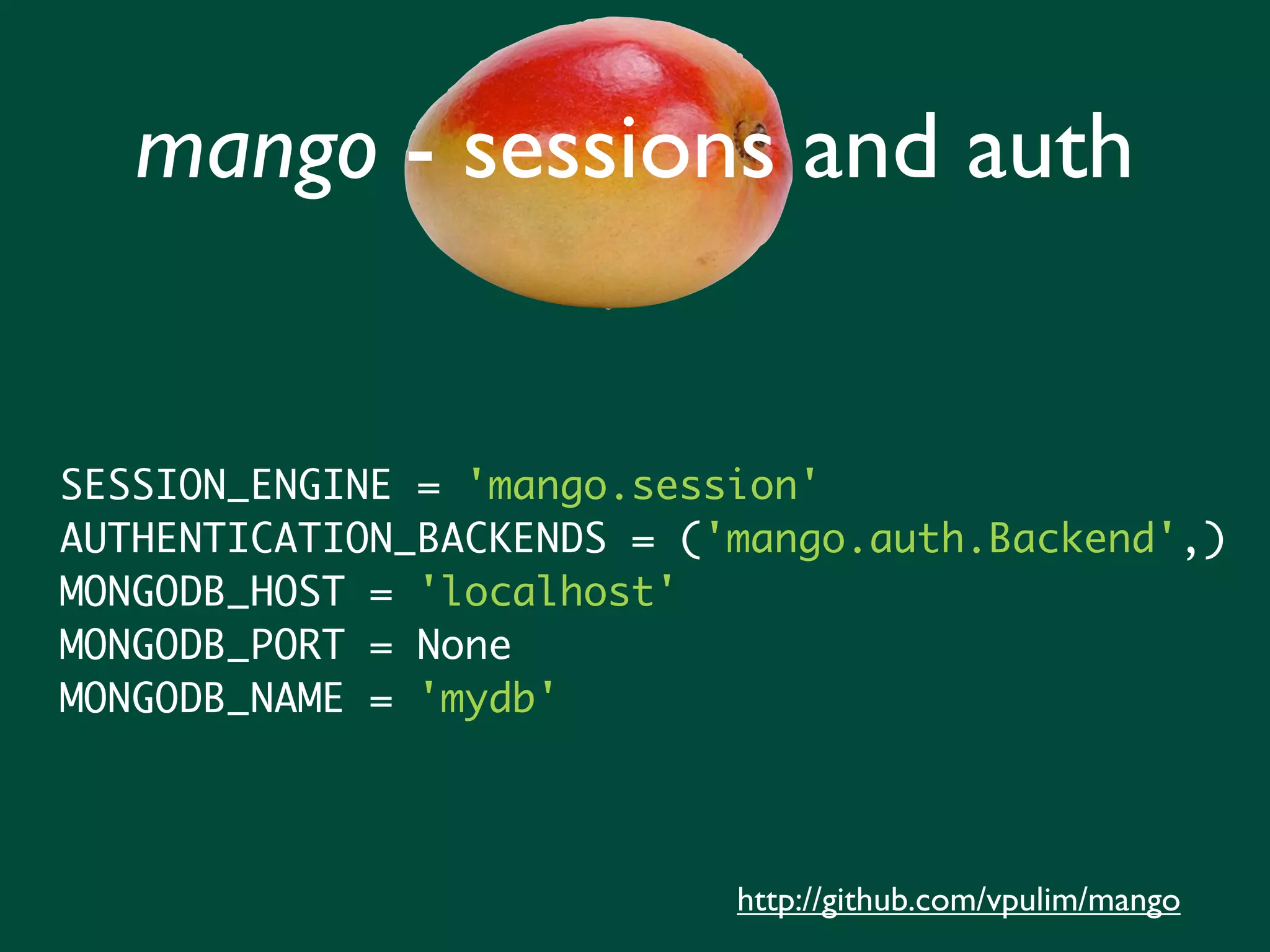 mango - sessions and auth


SESSION_ENGINE = 'mango.session'
AUTHENTICATION_BACKENDS = ('mango.auth.Backend',)
MONGODB_HOST = 'localhost'
MONGODB_PORT = None
MONGODB_NAME = 'mydb'




                            http://github.com/vpulim/mango
 