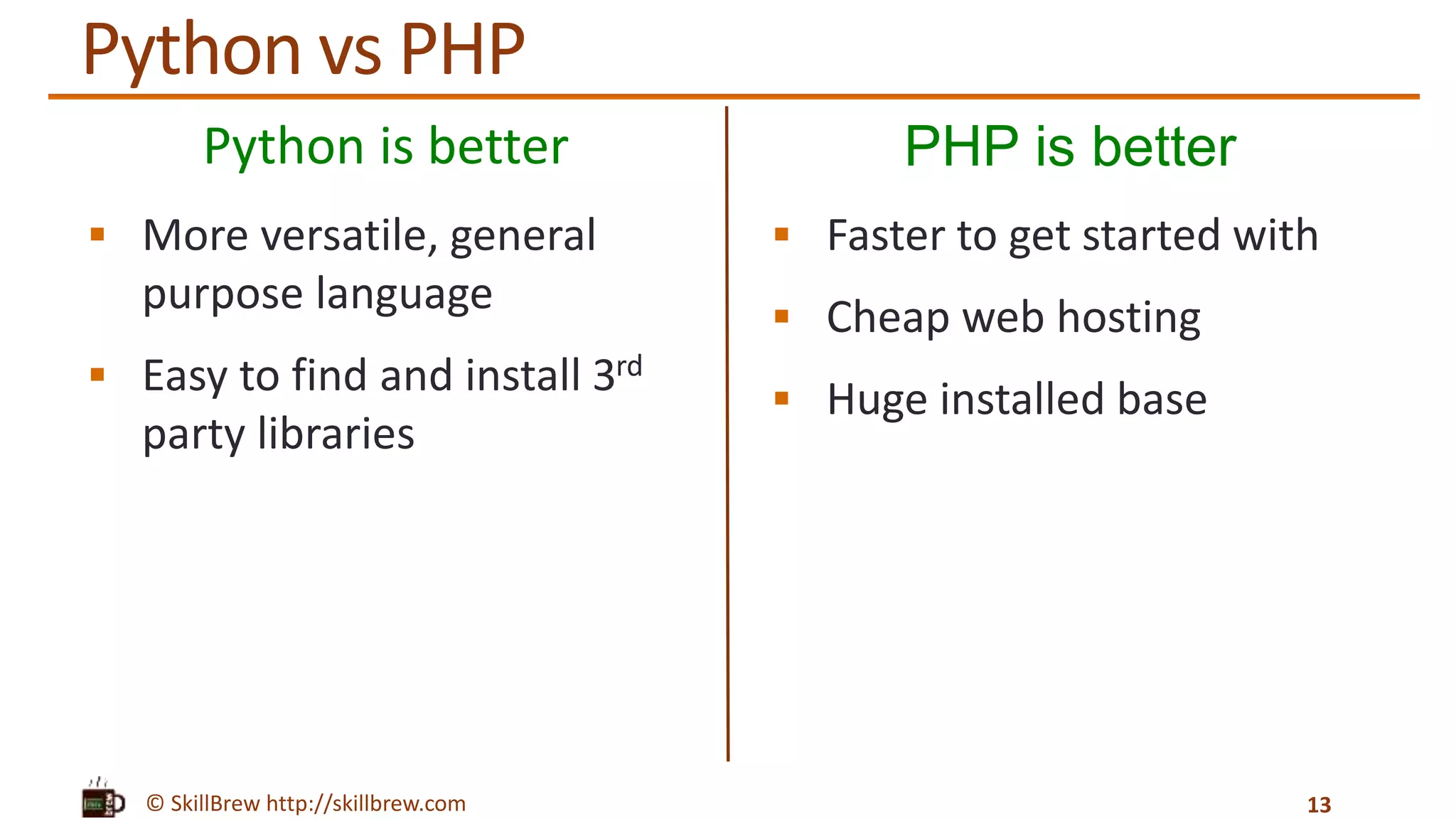 © SkillBrew http://skillbrew.com
Python is better
 More versatile, general
purpose language
 Easy to find and install 3rd
party libraries
PHP is better
 Faster to get started with
 Cheap web hosting
 Huge installed base
13
Python vs PHP
 