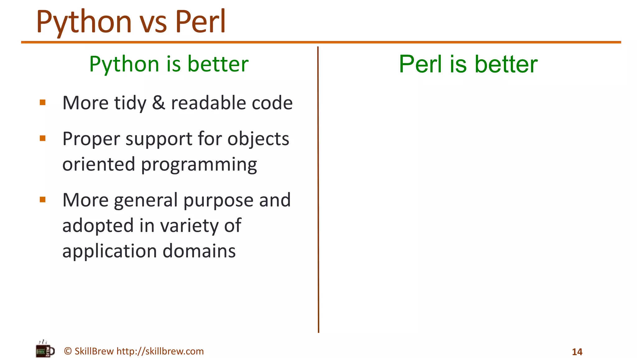 © SkillBrew http://skillbrew.com
Python is better
 More tidy & readable code
 Proper support for objects
oriented programming
 More general purpose and
adopted in variety of
application domains
Perl is better
14
Python vs Perl
 