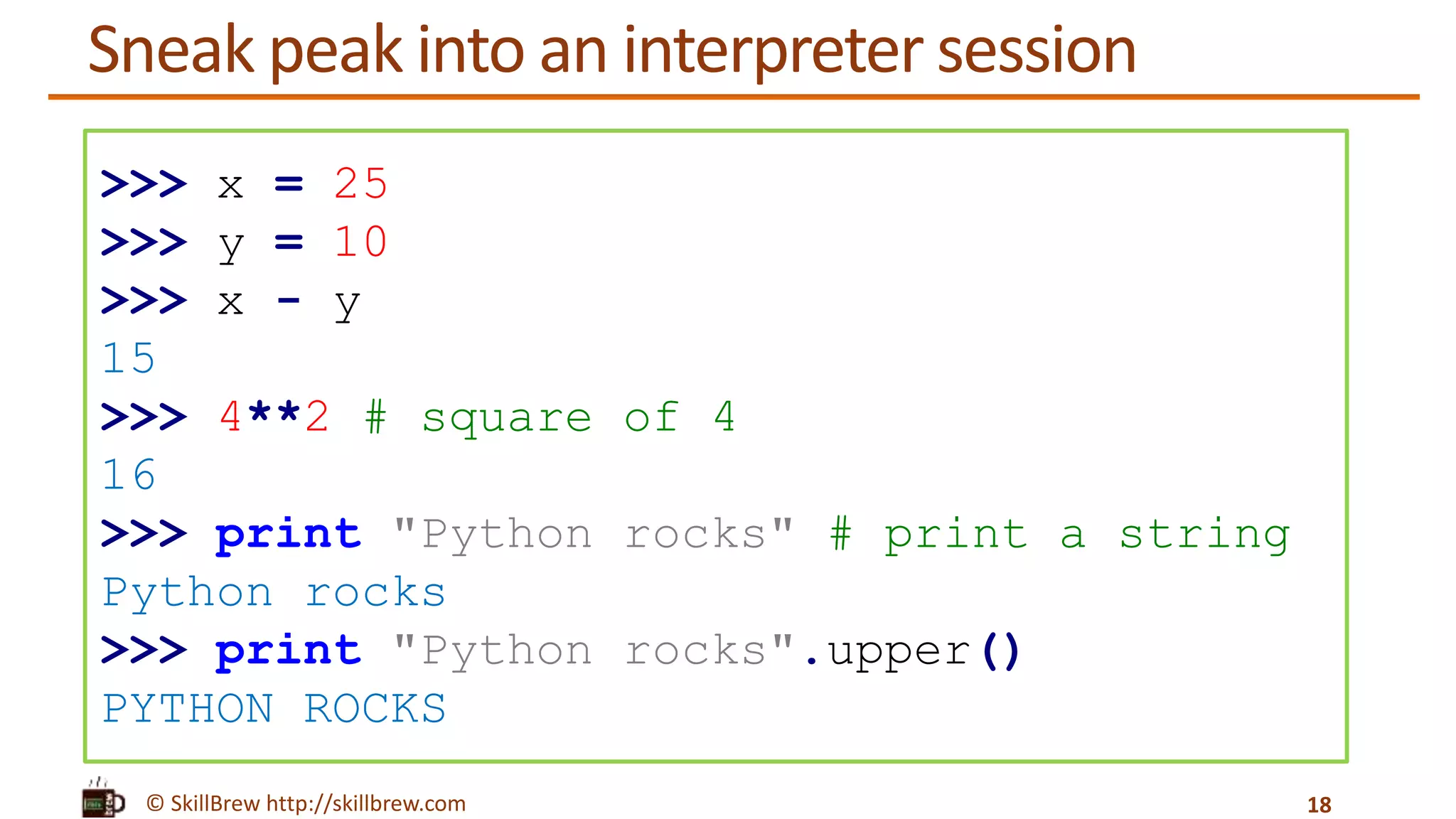 © SkillBrew http://skillbrew.com
Sneak peak into an interpreter session
18
>>> x = 25
>>> y = 10
>>> x - y
15
>>> 4**2 # square of 4
16
>>> print "Python rocks" # print a string
Python rocks
>>> print "Python rocks".upper()
PYTHON ROCKS
 