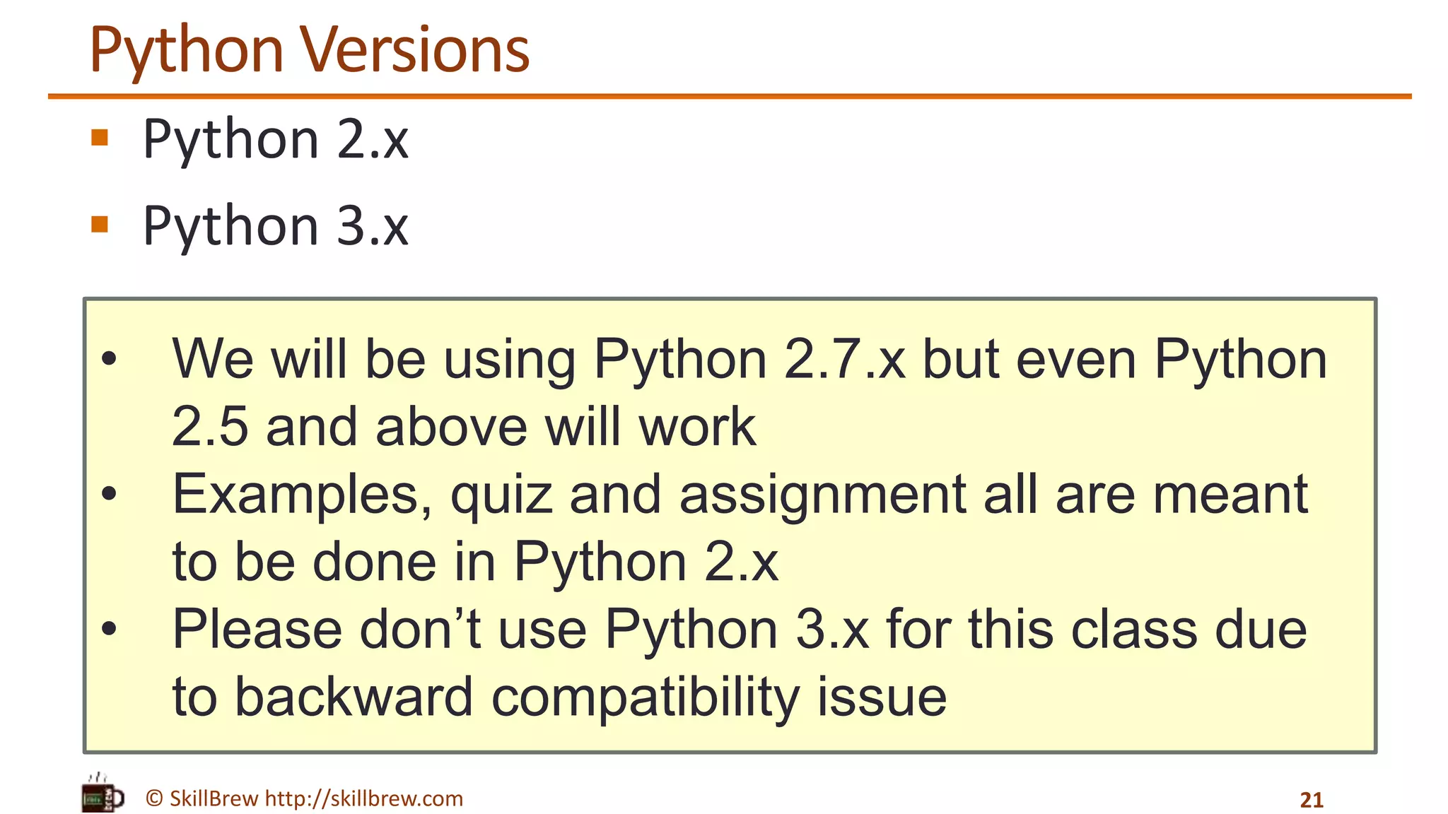 © SkillBrew http://skillbrew.com
• We will be using Python 2.7.x but even Python
2.5 and above will work
• Examples, quiz and assignment all are meant
to be done in Python 2.x
• Please don’t use Python 3.x for this class due
to backward compatibility issue
Python Versions
 Python 2.x
 Python 3.x
21
 