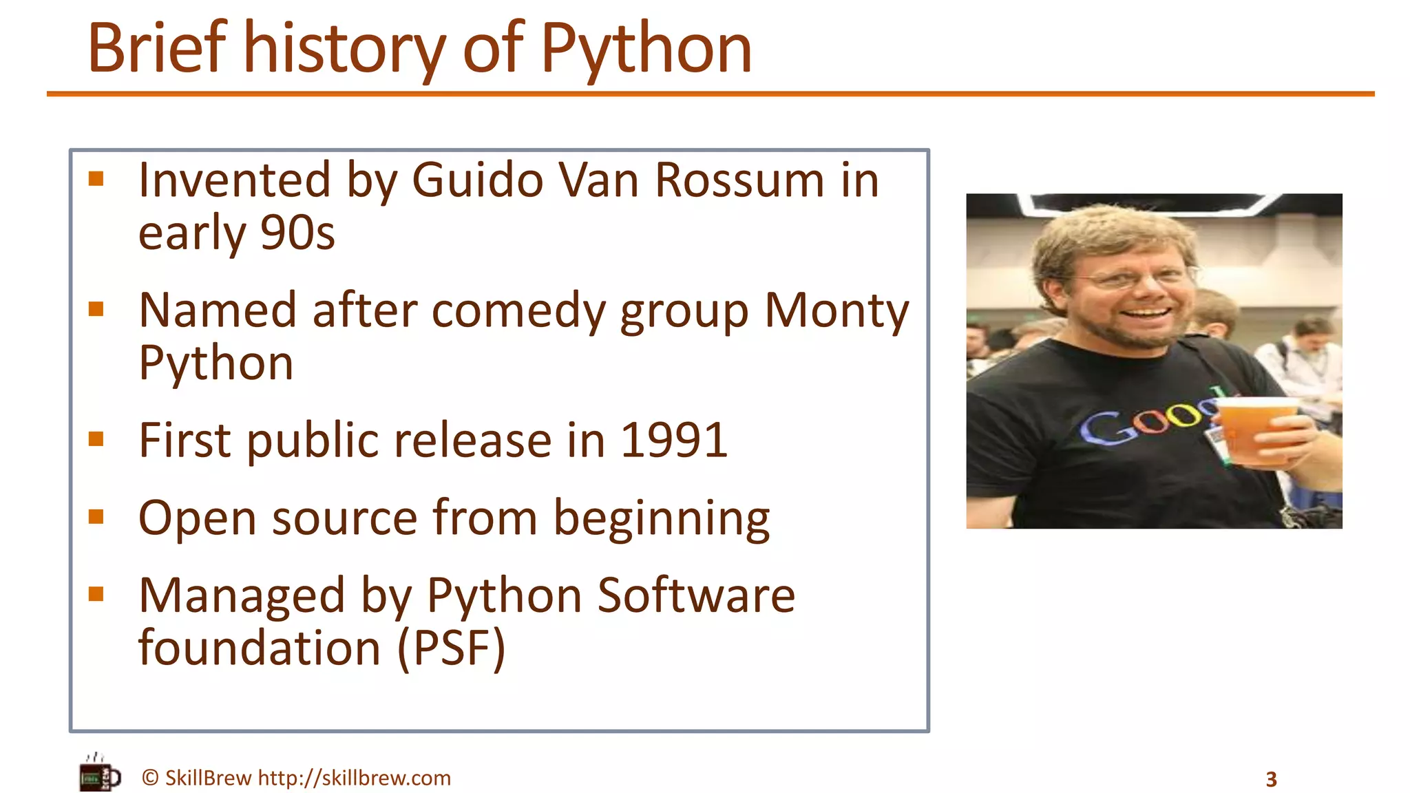 © SkillBrew http://skillbrew.com
Brief history of Python
 Invented by Guido Van Rossum in
early 90s
 Named after comedy group Monty
Python
 First public release in 1991
 Open source from beginning
 Managed by Python Software
foundation (PSF)
3
 