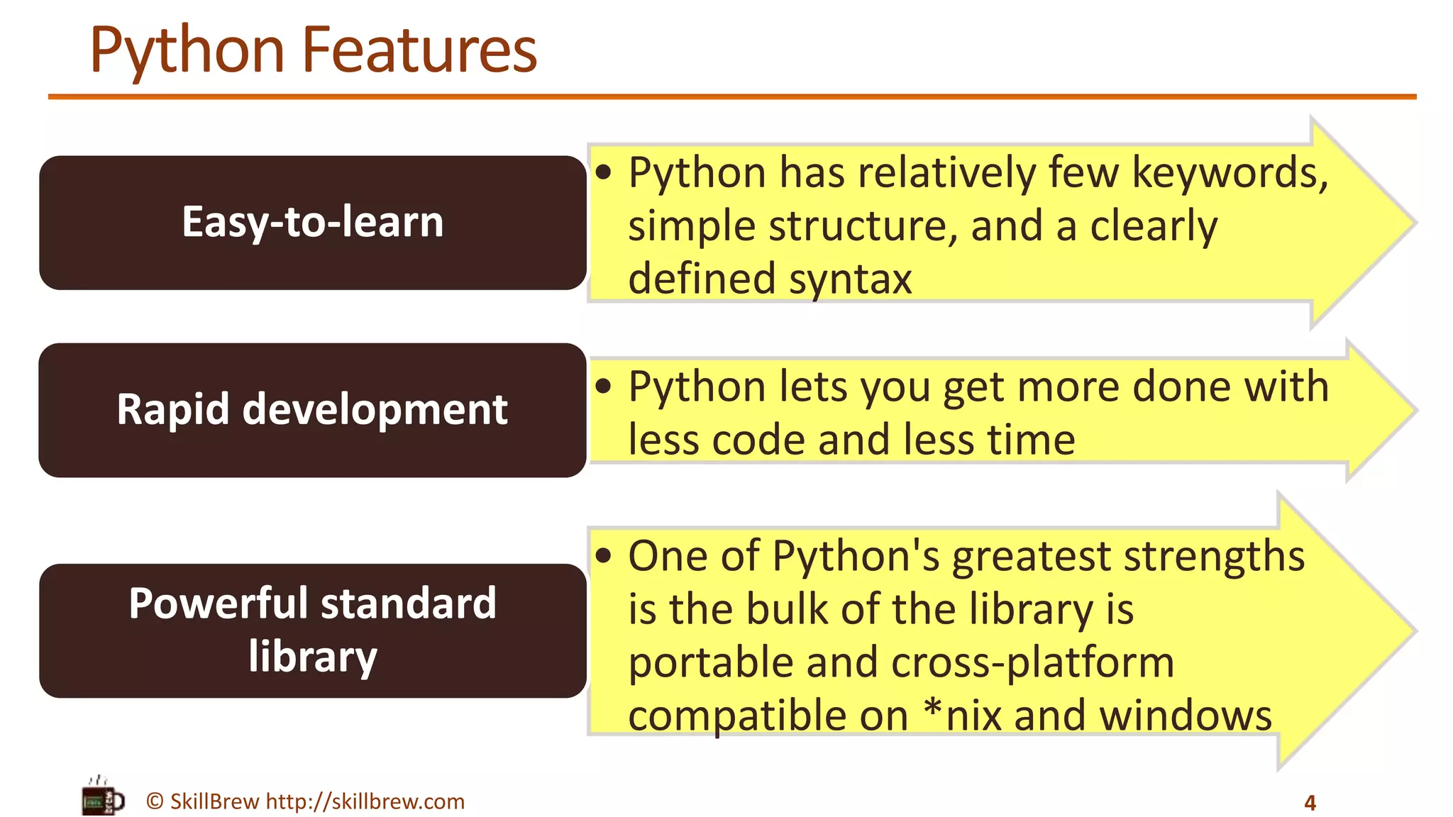 © SkillBrew http://skillbrew.com
Python Features
4
• Python has relatively few keywords,
simple structure, and a clearly
defined syntax
Easy-to-learn
• Python lets you get more done with
less code and less time
Rapid development
• One of Python's greatest strengths
is the bulk of the library is
portable and cross-platform
compatible on *nix and windows
Powerful standard
library
 
