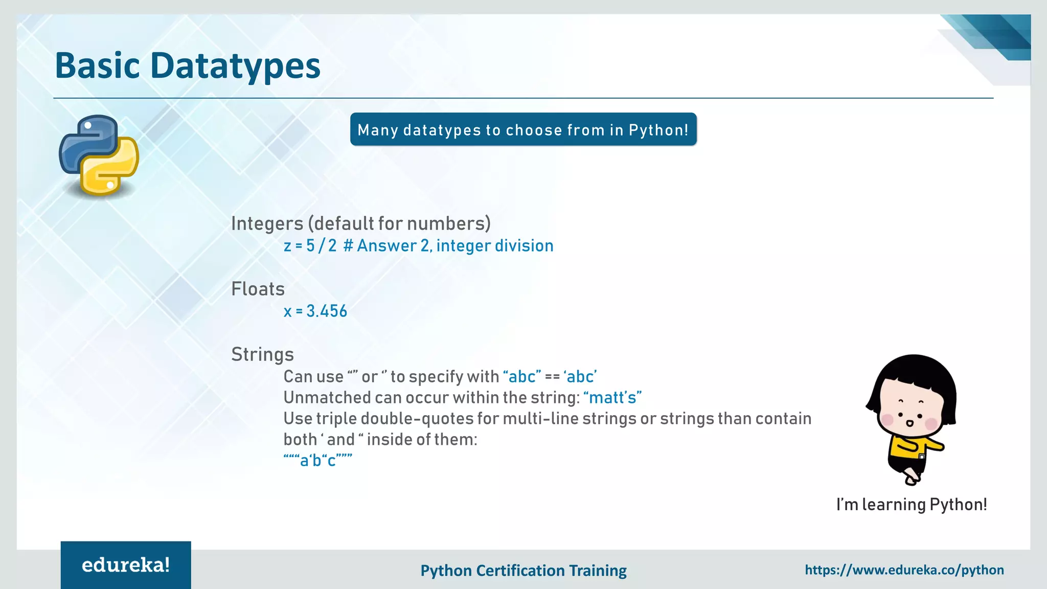 Python Certification Training https://www.edureka.co/python
Basic Datatypes
Many datatypes to choose from in Python!
I’m learning Python!
Integers (default for numbers)
z = 5 / 2 # Answer 2, integer division
Floats
x = 3.456
Strings
Can use “” or ‘’ to specify with “abc” == ‘abc’
Unmatched can occur within the string: “matt’s”
Use triple double-quotes for multi-line strings or strings than contain
both ‘ and “ inside of them:
“““a‘b“c”””
 