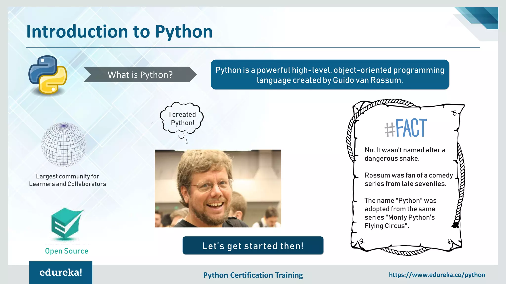 Python Certification Training https://www.edureka.co/python
Introduction to Python
Open Source
Python is a powerful high-level, object-oriented programming
language created by Guido van Rossum.
What is Python?
Largest community for
Learners and Collaborators
Let’s get started then!
I created
Python!
No. It wasn't named after a
dangerous snake.
Rossum was fan of a comedy
series from late seventies.
The name "Python" was
adopted from the same
series "Monty Python's
Flying Circus".
 