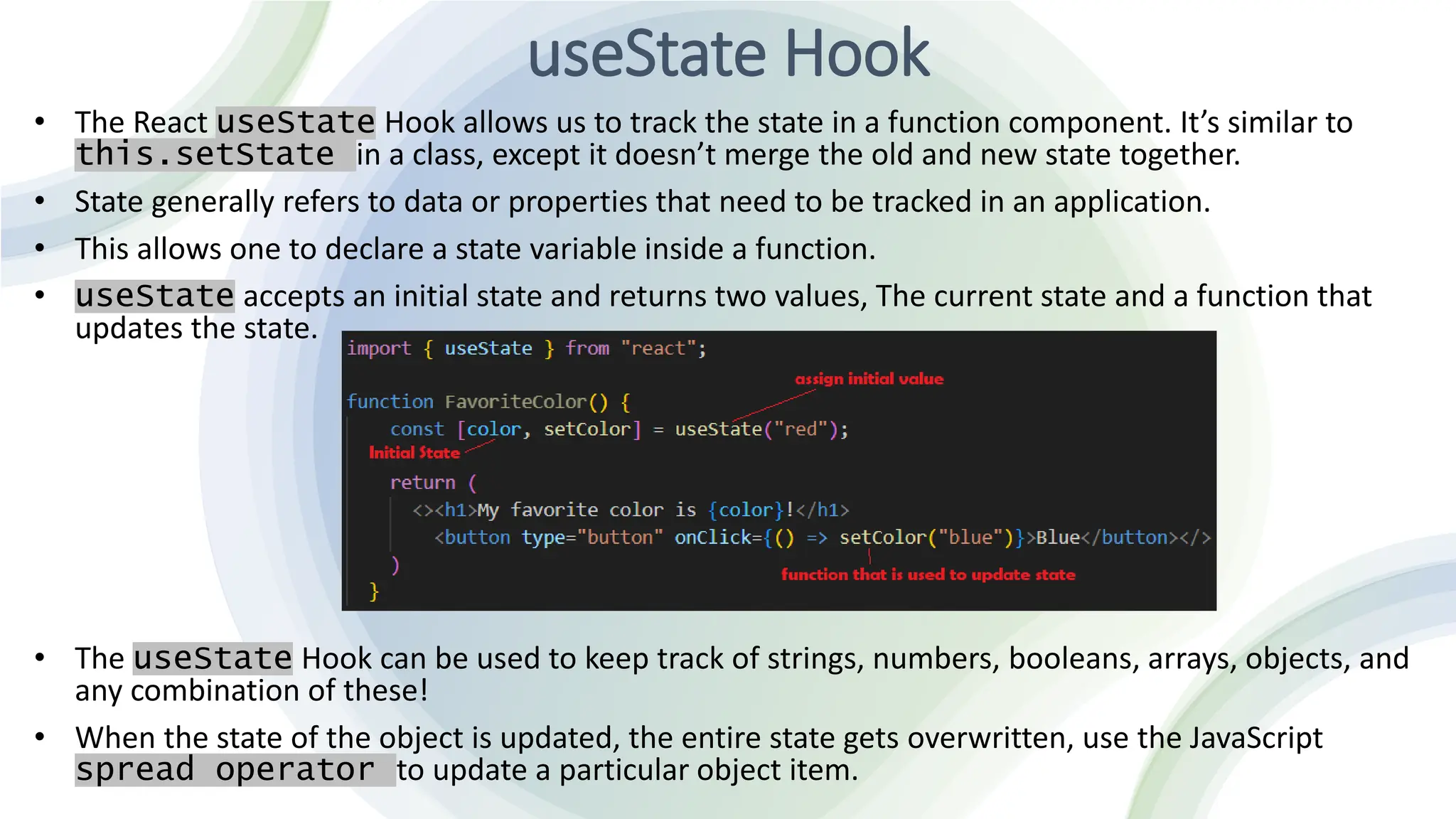 useState Hook
• The React useState Hook allows us to track the state in a function component. It’s similar to
this.setState in a class, except it doesn’t merge the old and new state together.
• State generally refers to data or properties that need to be tracked in an application.
• This allows one to declare a state variable inside a function.
• useState accepts an initial state and returns two values, The current state and a function that
updates the state.
• The useState Hook can be used to keep track of strings, numbers, booleans, arrays, objects, and
any combination of these!
• When the state of the object is updated, the entire state gets overwritten, use the JavaScript
spread operator to update a particular object item.
 
