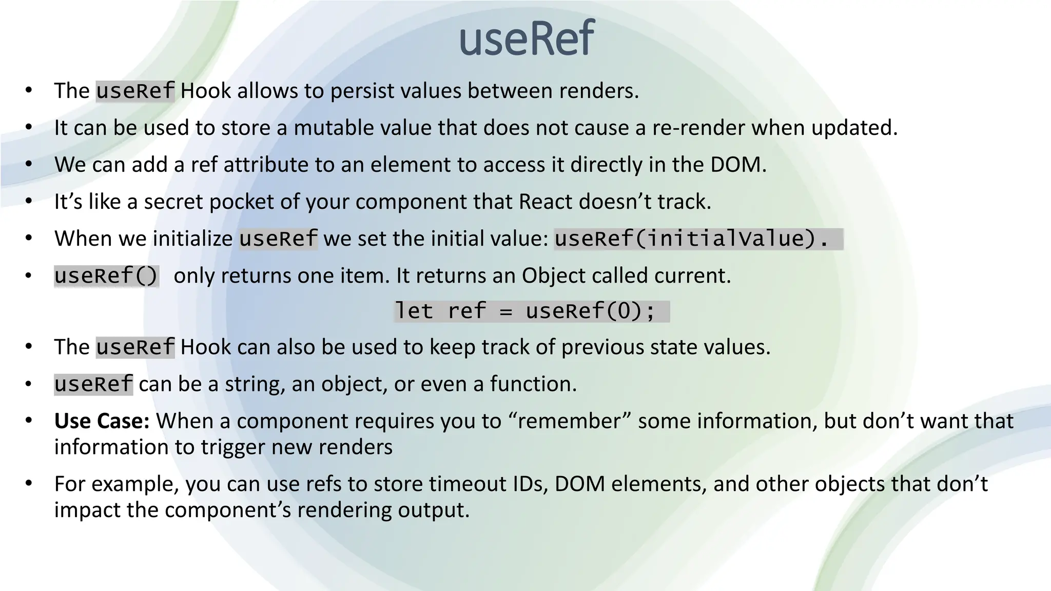 useRef
• The useRef Hook allows to persist values between renders.
• It can be used to store a mutable value that does not cause a re-render when updated.
• We can add a ref attribute to an element to access it directly in the DOM.
• It’s like a secret pocket of your component that React doesn’t track.
• When we initialize useRef we set the initial value: useRef(initialValue).
• useRef() only returns one item. It returns an Object called current.
let ref = useRef(0);
• The useRef Hook can also be used to keep track of previous state values.
• useRef can be a string, an object, or even a function.
• Use Case: When a component requires you to “remember” some information, but don’t want that
information to trigger new renders
• For example, you can use refs to store timeout IDs, DOM elements, and other objects that don’t
impact the component’s rendering output.
 