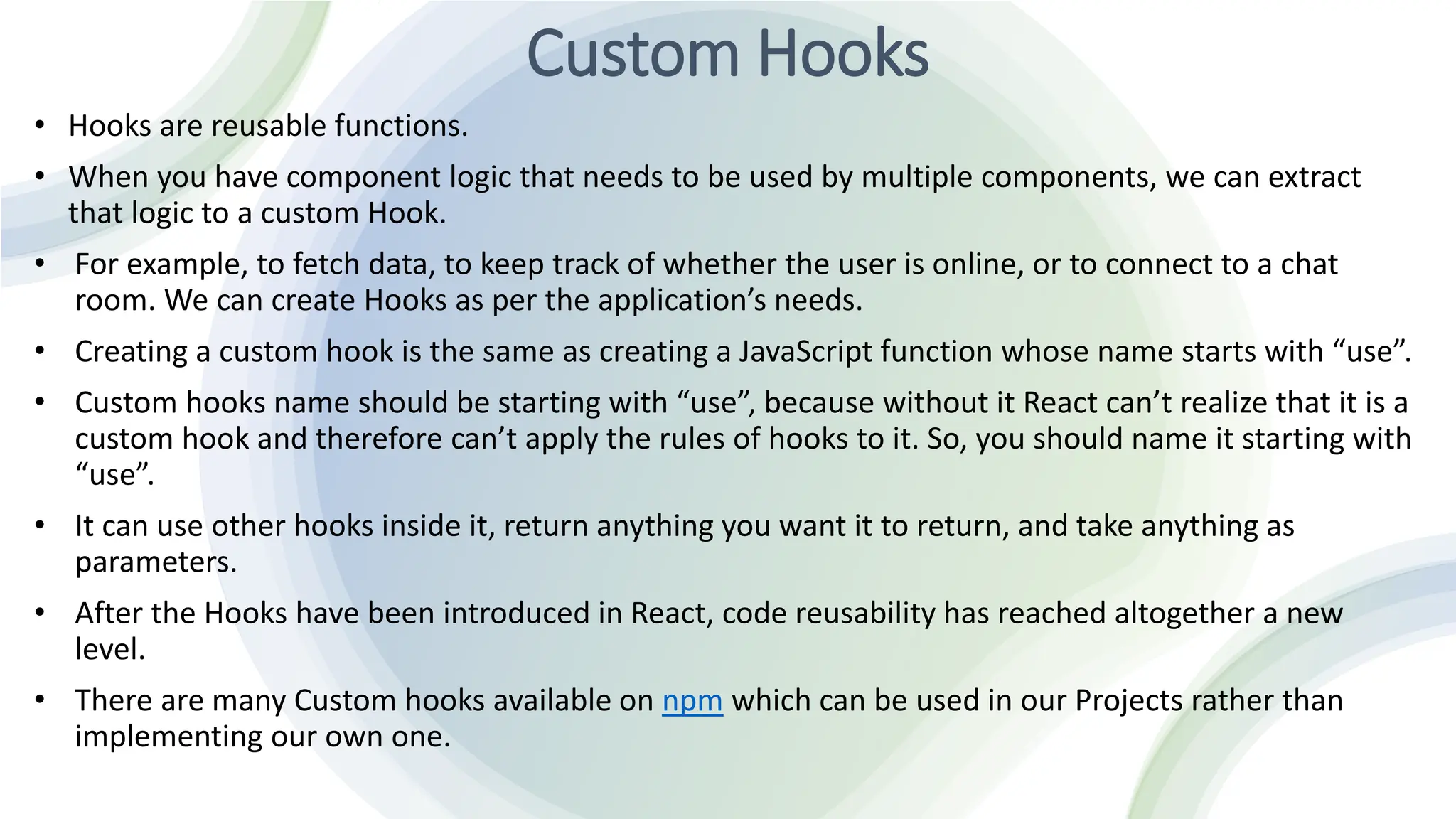 Custom Hooks
• Hooks are reusable functions.
• When you have component logic that needs to be used by multiple components, we can extract
that logic to a custom Hook.
• For example, to fetch data, to keep track of whether the user is online, or to connect to a chat
room. We can create Hooks as per the application’s needs.
• Creating a custom hook is the same as creating a JavaScript function whose name starts with “use”.
• Custom hooks name should be starting with “use”, because without it React can’t realize that it is a
custom hook and therefore can’t apply the rules of hooks to it. So, you should name it starting with
“use”.
• It can use other hooks inside it, return anything you want it to return, and take anything as
parameters.
• After the Hooks have been introduced in React, code reusability has reached altogether a new
level.
• There are many Custom hooks available on npm which can be used in our Projects rather than
implementing our own one.
 
