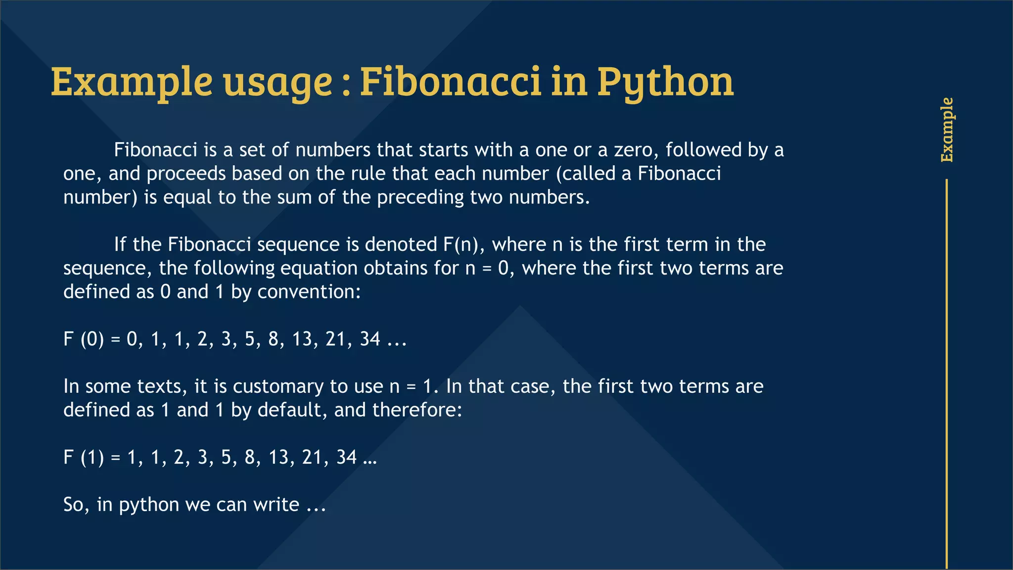 Example
Example usage : Fibonacci in Python
Fibonacci is a set of numbers that starts with a one or a zero, followed by a
one, and proceeds based on the rule that each number (called a Fibonacci
number) is equal to the sum of the preceding two numbers.
If the Fibonacci sequence is denoted F(n), where n is the first term in the
sequence, the following equation obtains for n = 0, where the first two terms are
defined as 0 and 1 by convention:
F (0) = 0, 1, 1, 2, 3, 5, 8, 13, 21, 34 ...
In some texts, it is customary to use n = 1. In that case, the first two terms are
defined as 1 and 1 by default, and therefore:
F (1) = 1, 1, 2, 3, 5, 8, 13, 21, 34 …
So, in python we can write ...
 