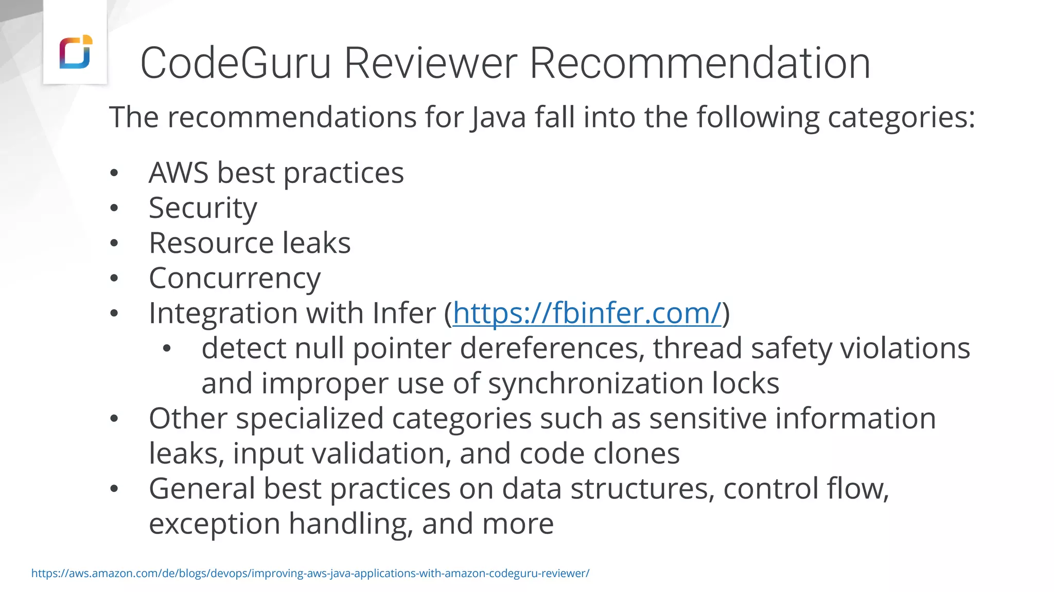 CodeGuru Reviewer Recommendation
The recommendations for Java fall into the following categories:
• AWS best practices
• Security
• Resource leaks
• Concurrency
• Integration with Infer (https://fbinfer.com/)
• detect null pointer dereferences, thread safety violations
and improper use of synchronization locks
• Other specialized categories such as sensitive information
leaks, input validation, and code clones
• General best practices on data structures, control flow,
exception handling, and more
https://aws.amazon.com/de/blogs/devops/improving-aws-java-applications-with-amazon-codeguru-reviewer/
 