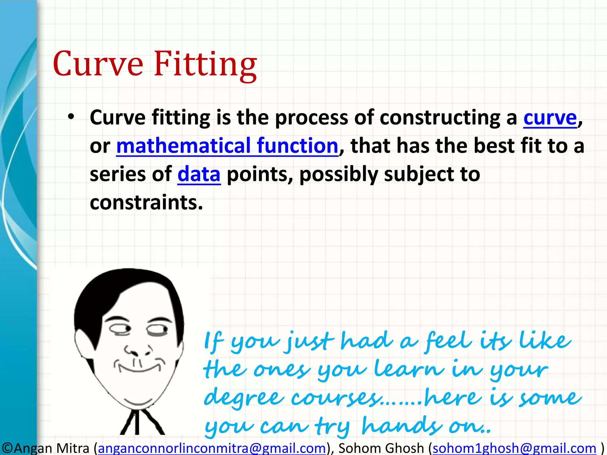 Curve Fitting
• Curve fitting is the process of constructing a curve,
or mathematical function, that has the best fit to a
series of data points, possibly subject to
constraints.
If you just had a feel its like
the ones you learn in your
degree courses…….here is some
you can try hands on..
©Angan Mitra (anganconnorlinconmitra@gmail.com), Sohom Ghosh (sohom1ghosh@gmail.com )
 